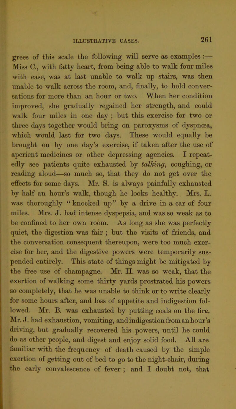 ILLUSTRATIVE CASES. grees of this scale the following will serve as examples :— Miss C., with fatty heart, from being able to walk four miles with ease, was at last unable to walk up stairs, was then unable to walk across the room, and, finally, to hold conver- sations for more than an hour or two. When her condition improved, she gradually regained her strength, and could walk four miles in one day ; but this exercise for two or three days together would bring on paroxysms of dyspnoea, which would last for two days. These would equally be brought on by one day’s exercise, if taken after the use of aperient medicines or other depressing agencies. I repeat- edly see patients quite exhausted by talking, coughing, or reading aloud—so much so, that they do not get over the effects for some days. Mr. S. is always painfully exhausted by half an hour’s walk, though he looks healthy. Mrs. L. was thoroughly “knocked up” by a drive in a car of four miles. Mrs. J. had intense dyspepsia, and was so weak as to be confined to her own room. As long as she was perfectly quiet, the digestion was fair; but the visits of friends, and the conversation consequent thereupon, were too much exer- cise for her, and the digestive powers were temporarily sus- pended entirely. This state of things might be mitigated by the free use of champagne. Mr. H. was so weak, that the exertion of walking some thirty yards prostrated his powers so completely, that he was unable to think or to write clearly for some hours after, and loss of appetite and indigestion fol- lowed. Mr. B. was exhausted by putting coals on the fire. Mr. J. had exhaustion, vomiting, and indigestion from an hour’s driving, but gradually recovered his powers, until he could do as other people, and digest and enjoy solid food. All are familiar with the frequency of death caused by the simple exertion of getting out of bed to go to the night-chair, during the early convalescence of fever ; and I doubt not, that