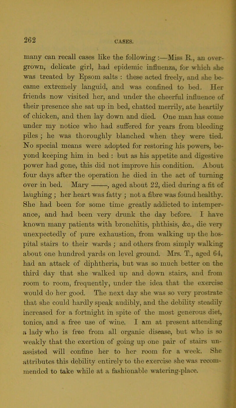 many can recall cases like the following :—Miss R., an over- grown, delicate girl, had epidemic influenza, for which she was treated by Epsom salts : these acted freely, and she be- came extremely languid, and was confined to bed. Her friends now visited her, and under the cheerful influence of their- presence she sat up in bed, chatted merrily, ate heartily of chicken, and then lay down and died. One man has come under my notice who had suffered for years from bleeding piles ; he was thoroughly blanched when they -were tied. No special means were adopted for restoring his powers, be- yond keeping him in bed : but as his appetite and digestive power had gone, this did not improve his condition. About foui- days after the operation he died in the act of turning over in bed. Mary , aged about 22, died during a fit of laughing ; her heart was fatty ; not a fibre was found healthy. She had been for some time greatly addicted to intemper- ance, and had been very drunk the day before. I have known many patients with bronchitis, phthisis, <fcc., die very unexpectedly of pure exhaustion, from walking up the hos- pital stairs to their wards ; and others from simply walking about one hundred yards on level ground. Sirs. T., aged 64, had an attack of diphtheria, but was so much better on the third day that she walked up and down stairs, and from room to room, frequently, under the idea that the exercise would do her good. The next day she was so veiy prostrate that she could hardly speak audibly, and the debility steadily increased for a fortnight in spite of the most generous diet, tonics, and a free use of wine. I am at present attending a lady who is free from all organic disease, but who is so weakly that the exertion of going up one pair of stairs un- assisted will confine her to her room for a wreek. She attributes this debility entirely to the exercise she was recom- mended to take while at a fashionable watering-place.