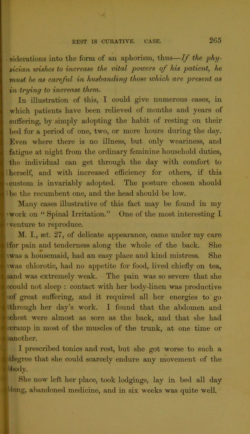 siderations into the form of an aphorism, thus—If the phy- sician wishes to increase the vital powers of his patient, he must be as careful in husbanding those which are present as in trying to increase them. In illustration of this, I could give numerous cases, in which patients have been relieved of months and years of suffering, by simply adopting the habit of resting on their bed for a period of one, two, or more hours during the day. Even where there is no illness, but only weariness, and fatigue at night from the ordinary feminine household duties, the individual can get through the day with comfort to 1 herself, and with increased efficiency for others, if this icustom is invariably adopted. The posture chosen should 1 be the recumbent one, and the head should be low. Many cases illustrative of this fact may be found in my 'work on “ Spinal Irritation.” One of the most interesting I ' venture to reproduce. M. I., set. 27, of delicate appearance, came under my care .for pain and tenderness along the whole of the back. She \was a housemaid, had an easy place and kind mistress. She ■was chlorotic, had no appetite for food, lived chiefly on tea, ;iand was extremely weak. The pain was so severe that she 'could not sleep : contact with her body-linen was productive •of great suffering, and it required all her energies to go through her day’s work. I found that the abdomen and chest were almost as sore as the back, and that she had • cramp in most of the muscles of the trunk, at one time or •another. I prescribed tonics and rest, but she got worse to such a degree that she could scarcely endure any movement of the i body. She now left her place, took lodgings, lay in bed all day Tong, abandoned medicine, and in six weeks was quite well.