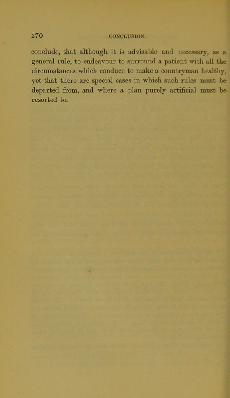 conclude, that although it is advisable and necessary, as a general rale, to endeavour to surround a patient with all the circumstances which conduce to make a countryman healthy, yet that there are special cases in which such rales must be departed from, and where a plan purely artificial must be resorted to.