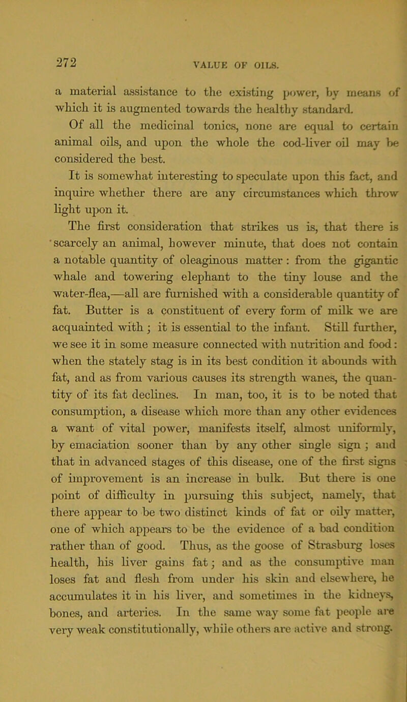 a material assistance to the existing power, by means of which it is augmented towards the healthy standard Of all the medicinal tonics, none are equal to certain animal oils, and upon the whole the cod-liver oil may be considered the best. It is somewhat interesting to speculate upon this feet, and inquire whether there are any circumstances which throw light upon it. The first consideration that strikes us is, that there is scarcely an animal, however minute, that does not contain a notable quantity of oleaginous matter: from the gigantic whale and towering elephant to the tiny louse and the water-flea,—all are famished with a considerable quantity of fat. Butter is a constituent of every form of milk we are acquainted with ; it is essential to the infant. Still further, we see it in some measure connected with nutrition and food: when the stately stag is in its best condition it abounds with fat, and as from various causes its strength wanes, the quan- tity of its fat declines. In man, too, it is to be noted that consumption, a disease which more than any other evidences a want of vital power, manifests itself, almost uniformly, by emaciation sooner than by any other single sign ; and that in advanced stages of this disease, one of the first signs of improvement is an increase in bulk. But there is one point of difficulty in pursuing this subject, namely, that there appear to be two distinct kinds of fat or oily matter, one of which appears to be the evidence of a bad condition rather than of good. Thus, as the goose of Strasburg loses health, his liver gains fat; and as the consumptive man loses fat and flesh from under his skin and elsewhere, he accumulates it in his liver, and sometimes in the kidneys, bones, and arteries. In the same way some fat people are very weak constitutionally, while others are active and strong.