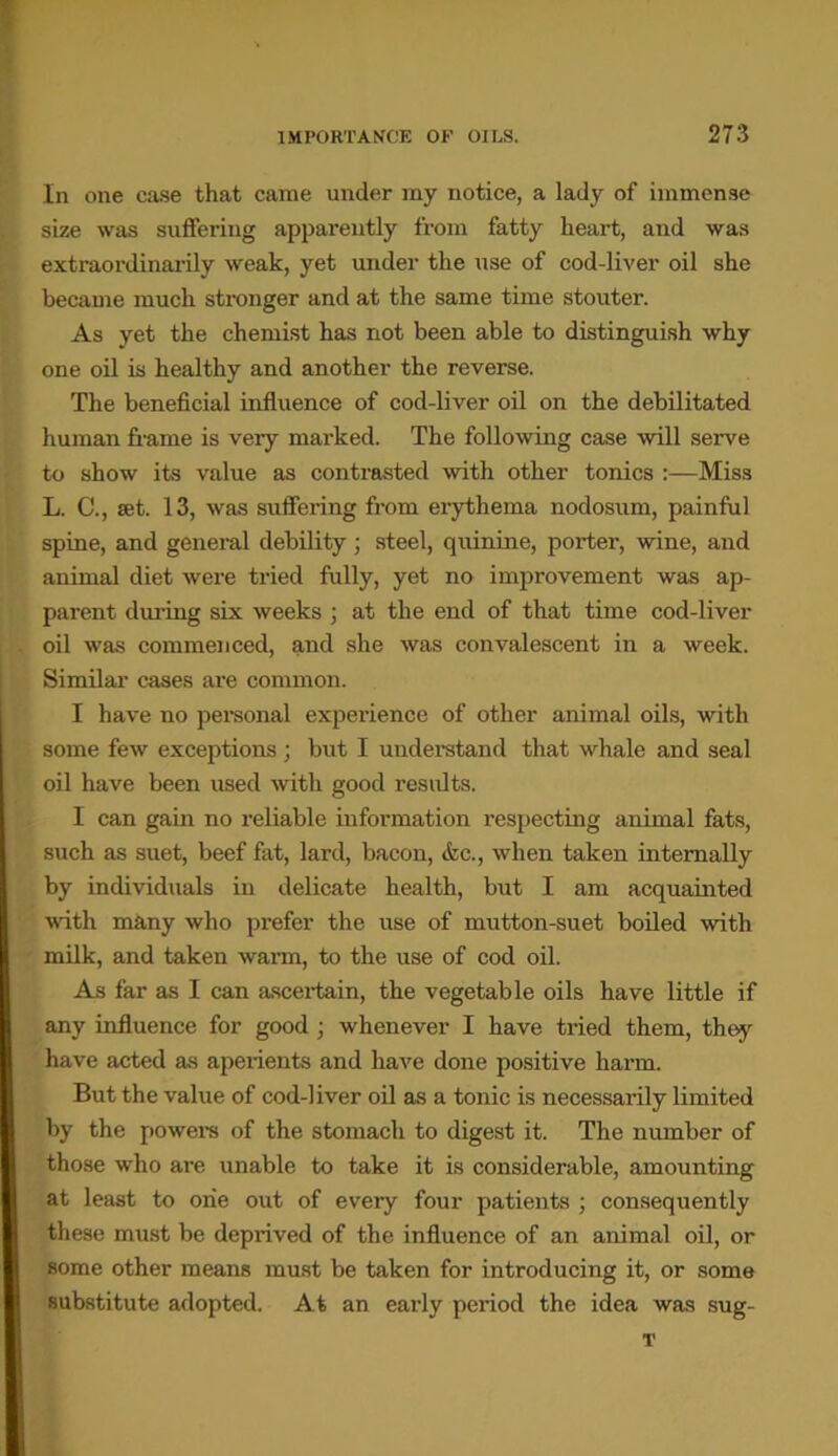In one case that came under my notice, a lady of immense size was suffering apparently from fatty heart, and was extraordinarily weak, yet under the use of cod-liver oil she became much stronger and at the same time stouter. As yet the chemist has not been able to distinguish why one oil is healthy and another the reverse. The beneficial influence of cod-liver oil on the debilitated human frame is very marked. The following case will serve to show its value as contrasted with other tonics :—Miss L. C., set. 13, was suffering from erythema nodosum, painful spine, and general debility; steel, quinine, porter, wine, and animal diet were tried fully, yet no improvement was ap- parent during six weeks ; at the end of that time cod-liver oil was commenced, and she was convalescent in a week. Similar cases are common. I have no personal experience of other animal oils, with some few exceptions ; but I understand that whale and seal oil have been used with good results. I can gain no reliable information respecting animal fats, such as suet, beef fat, lard, bacon, &c., when taken internally by individuals in delicate health, but I am acquainted with many who prefer the use of mutton-suet boiled with milk, and taken warm, to the use of cod oil. As far as I can ascertain, the vegetable oils have little if any influence for good; whenever I have tried them, they have acted as aperients and have done positive harm. But the value of cod-liver oil as a tonic is necessarily limited by the powers of the stomach to digest it. The number of those who are unable to take it is considerable, amounting at least to one out of every four patients ; consequently these must be deprived of the influence of an animal oil, or some other means must be taken for introducing it, or some substitute adopted. At an early period the idea was sug- T