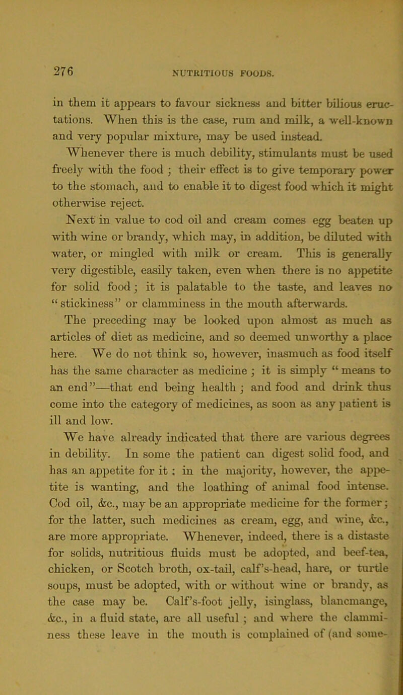in them it appeal's to favour sickness and bitter bilious eruc- tations. When this is the case, rum and milk, a well-known and very popular mixture, may be used instead. Whenever there is much debility, stimulants must be used freely with the food ; their effect is to give temporary power to the stomach, and to enable it to digest food which it might otherwise reject. Next in value to cod oil and cream comes egg beaten up with wine or brandy, which may, in addition, be diluted with water, or mingled with milk or cream. This is generally very digestible, easily taken, even when there is no appetite for solid food; it is palatable to the taste, and leaves no “stickiness” or clamminess in the mouth afterwards. The preceding may be looked upon almost as much as articles of diet as medicine, and so deemed unworthy a place here. We do not think so, however, inasmuch as food itself has the same character as medicine ; it is simply “ means to an end”—that end being health j and food and drink thus come into the category of medicines, as soon as any patient is ill and low. We have already indicated that there are various degrees in debility. In some the patient can digest solid food, and has an appetite for it; in the majority, however, the appe- tite is wanting, and the loathing of animal food intense. Cod oil, &c., may be an appropriate medicine for the former; for the latter, such medicines as cream, egg, and wine, <fcc., are more appropriate. Whenever, indeed, there is a distaste for solids, nutritious fluids must be adopted, and beef-tea, chicken, or Scotch broth, ox-tail, calf’s-kead, hare, or turtle soups, must be adopted, with or without wine or brand}', as the case may be. Calf’s-foot jelly, isinglass, blancmange, <fcc., in a fluid state, are all useful ; and where the clammi- ness these leave in the mouth is complained of (and some-