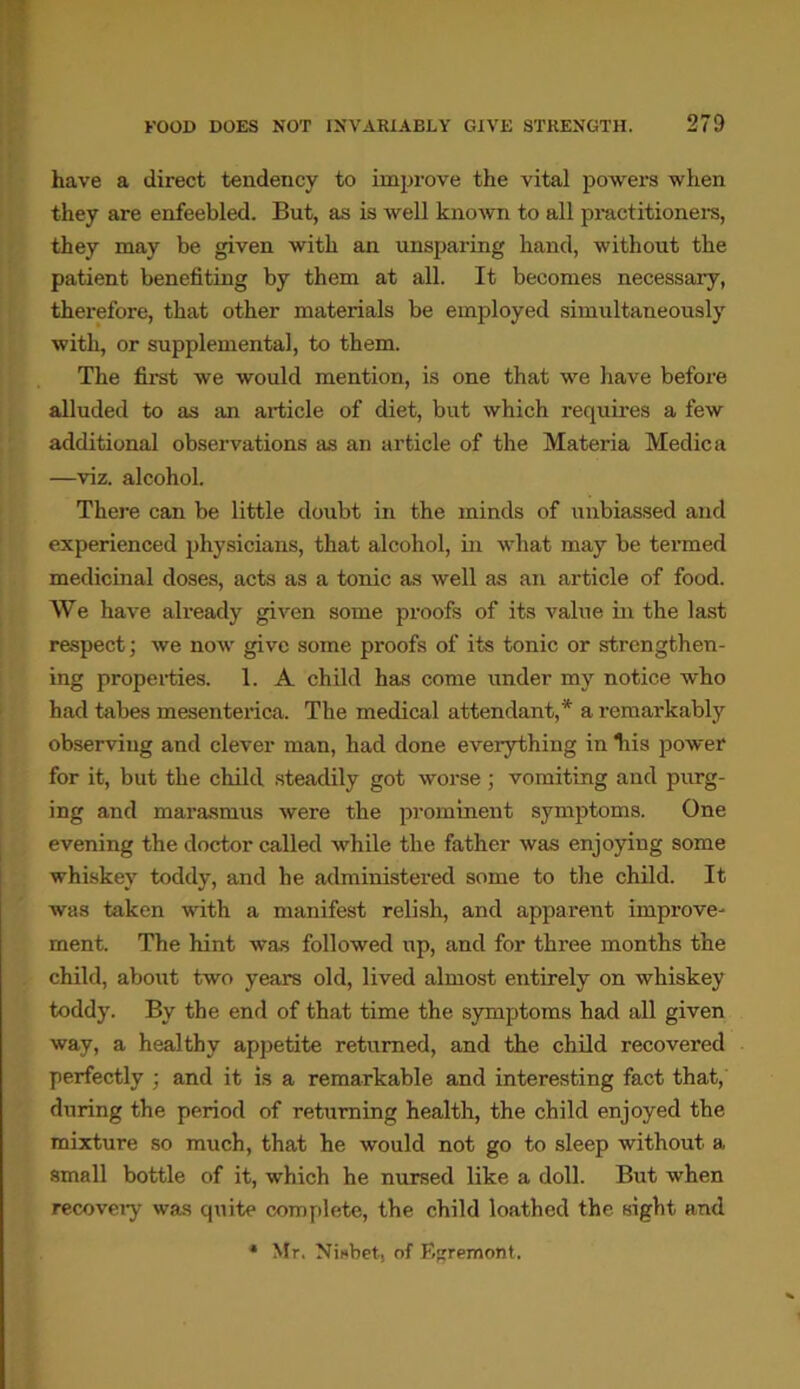 have a direct tendency to improve the vital powers when they are enfeebled. But, as is well known to all practitioners, they may be given with an unsparing hand, without the patient benefiting by them at all. It becomes necessary, therefore, that other materials be employed simultaneously with, or supplemental, to them. The first we would mention, is one that we have before alluded to as an article of diet, but which inquires a few additional observations as an article of the Materia Medic a —viz. alcohol. There can be little doubt in the minds of unbiassed and experienced physicians, that alcohol, in what may be termed medicinal doses, acts as a tonic as well as an article of food. We have already given some proofs of its value in the last respect; we now give some proofs of its tonic or strengthen- ing properties. 1. A child has come under my notice who had tabes mesenterica. The medical attendant,* a remarkably observing and clever man, had done everything in liis power for it, but the child steadily got worse ; vomiting and purg- ing and marasmus were the prominent symptoms. One evening the doctor called while the father was enjoying some whiskey toddy, and he administered some to the child. It was taken with a manifest relish, and apparent improve- ment. The hint was followed up, and for three months the child, about two years old, lived almost entirely on whiskey toddy. By the end of that time the symptoms had all given way, a healthy appetite returned, and the child recovered perfectly ; and it is a remarkable and interesting fact that, during the period of returning health, the child enjoyed the mixture so much, that he would not go to sleep without a small bottle of it, which he nursed like a doll. But when recovery was quite complete, the child loathed the sight and * Mr. Nisbet. of E^remont.