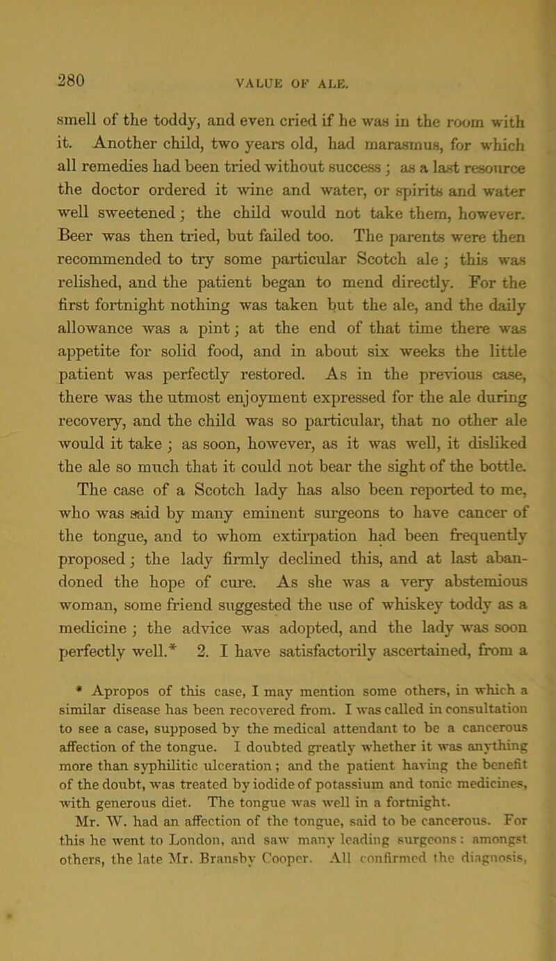 smell of the toddy, and even cried if he was in the room with it. Another child, two years old, had marasmus, for which all remedies had been tried without success; as a last resource the doctor ordered it wine and water, or spirits and water well sweetened; the child would not take them, however. Beer was then tried, but failed too. The parents were then recommended, to try some particular Scotch ale; this was relished, and the patient began to mend directly. For the first fortnight nothing was taken but the ale, and the daily allowance was a pint; at the end of that time there was appetite for solid food, and in about six weeks the little patient was perfectly restored. As in the previous case, there was the utmost enjoyment expressed for the ale during recovery, and the child was so particular, that no other ale would it take ; as soon, however, as it was well, it disliked the ale so much that it could not bear the sight of the bottle. The case of a Scotch lady has also been reported to me, who was said by many eminent surgeons to have cancer of the tongue, and to whom extirpation had been frequently proposed; the lady firmly declined this, and at last aban- doned the hope of cure. As she was a very abstemious woman, some friend suggested the use of whiskey toddy as a medicine ; the advice was adopted, and the lady was soon perfectly well.* 2. I have satisfactorily ascertained, from a * Apropos of this case, I may mention some others, in which a similar disease lias been recovered from. I was called in consultation to see a case, supposed by the medical attendant to be a cancerous affection of the tongue. I doubted greatly whether it was anything more than syphilitic ulceration; and the patient having the benefit of the doubt, was treated by iodide of potassium and tonic medicines, with generous diet. The tongue was well in a fortnight. Mr. W. had an affection of the tongue, said to be cancerous. For this he went to London, and saw many leading surgeons: amongst others, the late Mr. Bransbv Cooper. All confirmed the diagnosis,