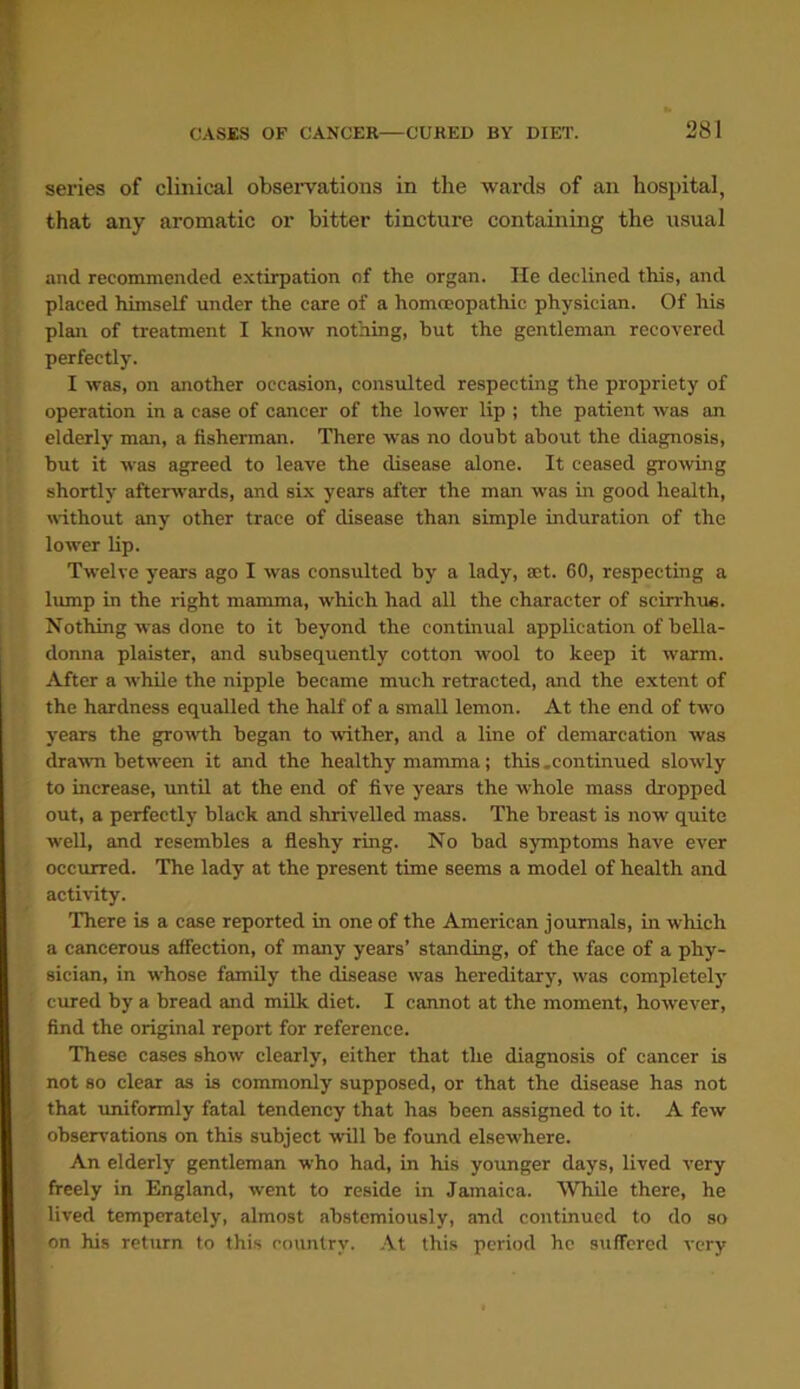 series of clinical observations in the wards of an hospital, that any aromatic or bitter tincture containing the usual and recommended extirpation of the organ. lie declined this, and placed himself under the care of a homoeopathic physician. Of his plan of treatment I know nothing, but the gentleman recovered perfectly. I was, on another occasion, consulted respecting the propriety of operation in a case of cancer of the lower lip ; the patient was an elderly man, a fisherman. There was no doubt about the diagnosis, but it was agreed to leave the disease alone. It ceased growing shortly afterwards, and six years after the man was in good health, without any other trace of disease than simple induration of the lower lip. Twelve years ago I was consulted by a lady, aet. 60, respecting a lump in the right mamma, which had all the character of scirrhue. Nothing -was done to it beyond the continual application of bella- donna plaister, and subsequently cotton wool to keep it warm. After a while the nipple became much retracted, and the extent of the hardness equalled the half of a small lemon. At the end of two years the growth began to wither, and a line of demarcation was drawn between it and the healthy mamma; this .continued slowly to increase, until at the end of five years the whole mass dropped out, a perfectly black and shrivelled mass. The breast is now quite well, and resembles a fleshy ring. No bad symptoms have ever occurred. The lady at the present time seems a model of health and activity. There is a case reported in one of the American journals, in which a cancerous affection, of many years’ standing, of the face of a phy- sician, in whose family the disease was hereditary, was completely cured by a bread and milk diet. I cannot at the moment, however, find the original report for reference. These cases show clearly, either that the diagnosis of cancer is not so clear as is commonly supposed, or that the disease has not that uniformly fatal tendency that has been assigned to it. A few observations on this subject will be found elsew'here. An elderly gentleman who had, in his younger days, lived very freely in England, went to reside in Jamaica. While there, he lived temperately, almost abstemiously, and continued to do so on his return to this country. At this period he suffered very