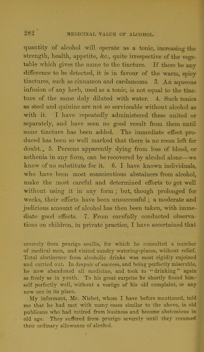 MEDICINAL VALUE OF ALCOHOL. quantity of alcohol will operate as a tonic, increasing the strength, health, appetite, &c., quite irrespective of the vege- table which gives the name to the tincture. If there be any difference to be detected, it is in favour of the warm, spicy tinctures, such as cinnamon and cardamoms. 3. An aqueous infusion of any herb, used as a tonic, is not equal to the tinc- ture of the same duly diluted with water. 4. Such tonics as steel and quinine are not so serviceable without alcohol as with it. I have repeatedly administered these united or separately, and have seen no good result from them until some tincture has been added. The immediate effect pro- duced has been so well marked that there is no room left for doubt.. 5. Persons apparently dying from loss of blood, or asthenia in any form, can be recovered by alcohol alone—we know of no substitute for it. 6. I have known individuals, who have been most conscientious abstainers from alcohol, make the most careful and determined efforts to get well without using it in any form; but, though prolonged for weeks, their efforts have been unsuccessful; a moderate and judicious amount of alcohol has then been taken, with imme- diate good effects. 7. From carefully conducted observa- tions on children, in private practice, I have ascertained that severely from prurigo senilis, for which he consulted a number of medical men, and visited sundry watering-places, without relief. Total abstinence from alcoholic drinks was most rigidly enjoined and carried out. In despair of success, and being perfectly miserable, he now abandoned all medicine, and took to “ drinking ” again as freely as in youth. To his great surprise he shortly found him- self perfectly well, without a vestige of his old complaint, or any new one in its place. My informant, Mr. Nisbet, whom I have before mentioned, told me that he had met -with many cases similar to the above, in old publicans who had retired from business and become abstemious in old age. They suffered from prurigo severely until they resumed then ordinary allowance of alcohol.