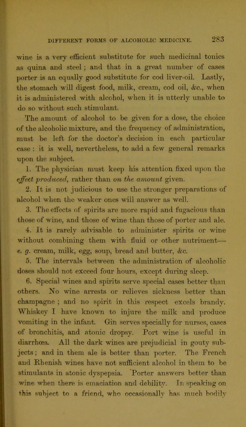 wine is a very efficient substitute for such medicinal tonics as quina and steel; and that in a great number of cases porter is an equally good substitute for cod liver-oil. Lastly, the stomach will digest food, milk, ci’eam, cod oil, &c., when it is administered with alcohol, when it is utterly unable to do so without such stimulant. The amount of alcohol to be given for a dose, the choice of the alcoholic mixture, and the frequency of administration, must be left for the doctor’s decision in each particular case : it is well, nevertheless, to add a few general remarks upon the subject. 1. The physician must keep his attention fixed upon the effect produced, rather than on the amount given. 2. It is not judicious to use the stronger preparations of alcohol when the weaker ones will answer as well. 3. The effects of spirits are more rapid and fugacious than those of wine, and those of wine than those of porter and ale. 4. It is rarely advisable to administer spirits or wine without combining them with fluid or other nutriment— e. g. cream, milk, egg, soup, bread and butter, &c. 5. The intervals between the administration of alcoholic doses should not exceed four hours, except during sleep. 6. Special wines and spirits serve special cases better than others. No wine arrests or relieves sickness better than champagne ; and no spirit in this respect excels brandy. Whiskey I have known to injure the milk and produce vomiting in the infant. Gin serves specially for nurses, cases of bronchitis, and atonic dropsy. Port wine is useful in diarrhoea. All the dai’k wines are prejudicial in gouty sub- jects ; and in them ale is better than porter. The French and Rhenish wines have not sufficient alcohol in them to be stimulants in atonic dyspepsia. Porter answers better than wine when there is emaciation and debility. In speaking on this subject to a friend, who occasionally has much bodily