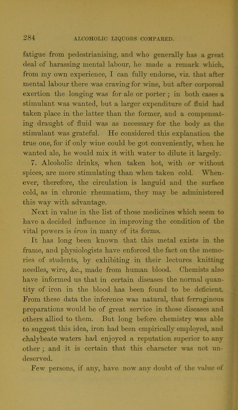 ALCOHOLIC LIQUORS COMPARED. fatigue from pedestrianising, and who generally has a great deal of harassing mental labour, he made a remark which, from my own experience, I can fully endorse, viz. that after mental labour there was craving for wine, but after corporeal exertion the longing was for ale or porter ; in both cases a stimulant was wanted, but a larger expenditure of fluid had taken place in the latter than the former, and a compensat- ing draught of fluid was as necessaiy for the body as the stimulant was grateful. He considered this explanation the true one, for if only wine could be got conveniently, when he wanted ale, he would mix it with water to dilute it largely. 7. Alcoholic drinks, when taken hot, with or without spices, are more stimulating than when taken cold. When- ever, therefore, the circulation is languid and the surface cold, as in chronic rheumatism, they may be administered this way with advantage. Next in value in the list of those medicines which seem to have a decided influence in improving the condition of the vital powers is iron in many of its forms. It has long been known that this metal exists in the frame, and physiologists have enforced the fact on the memo- ries of students, by exhibiting in their lectures knitting needles, wire, &c., made from human blood. Chemists also have informed us that in certain diseases the normal quan- tity of iron in the blood has been found to be deficient. From these data the inference was natural, that ferruginous preparations would be of great sendee in those diseases and others allied to them. But long before chemistry was able to suggest this idea, iron had been empirically employed, and chalybeate waters had enjoyed a reputation superior to any other ; and it is certain that this character was not un- deserved. Few persons, if any, have now any doubt of the value of