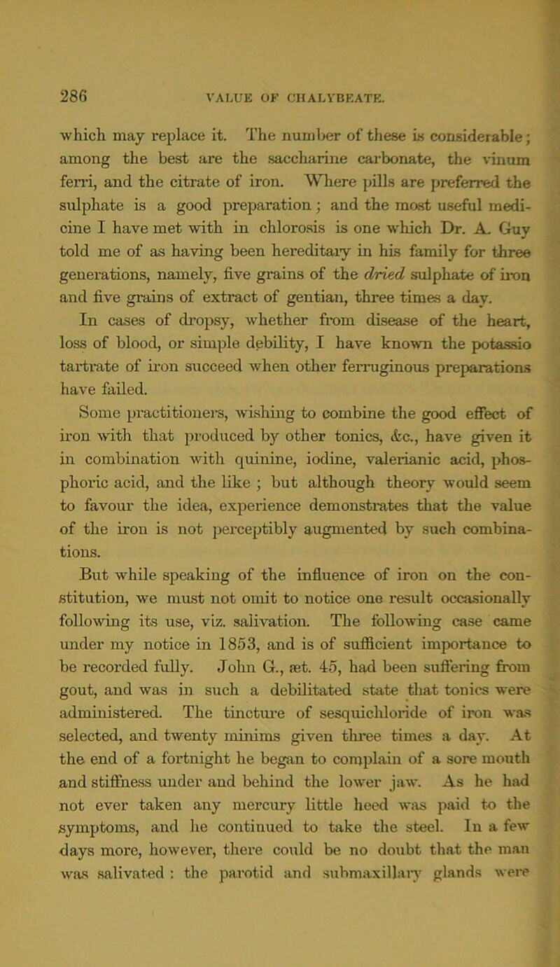 which may replace it. The number of these is considerable; among the best are the saccharine carbonate, the vinum fen-i, and the citrate of iron. Where pills are preferred the sulphate is a good preparation; and the most useful medi- cine I have met with in chlorosis is one which Dr. A. Guy told me of as having been hereditary in his family for three generations, namely, five grains of the dried sulphate of iron and five grains of extract of gentian, three times a day. In cases of dropsy, whether from disease of the heart, loss of blood, or simple debility, I have known the potassio tartrate of iron succeed w’hen other ferruginous preparations have failed. Some practitioners, wishing to combine the good effect of iron with that produced by other tonics, &c., have given it in combination with quinine, iodine, valerianic acid, phos- phoric acid, and the like ; but although theory would seem to favour the idea, experience demonstrates that the value of the iron is not perceptibly augmented by such combina- tions. But while speaking of the influence of iron on the con- stitution, we must not omit to notice one result occasionally following its use, viz. salivation. The following case came under my notice in 1853, and is of sufficient importance to be recorded fully. John G., set. 45, had been suffering from gout, and was in such a debilitated state that tonics were administered. The tincture of sesquichloride of iron was selected, and twenty minims given three times a day. At the end of a fortnight he began to complain of a sore mouth and stiffness under and behind the lower jaw. As he had not ever taken any mercury little heed was paid to the symptoms, and he continued to take the steel. In a few days more, however, there could be no doubt that the man was salivated ; the parotid and suhmaxillary glands were