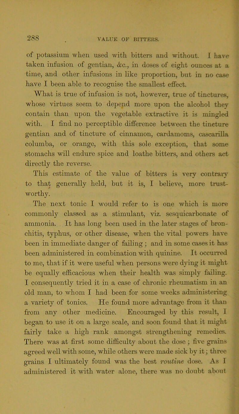 of potassium when used with bitters and without. I have taken infusion of gentian, &c., in doses of eight ounces at a time, and other infusions in like proportion, but in no case have I been able to recognise the smallest effect. What is true of infusion is not, however, true of tinctures, whose virtues seem to depend more upon the alcohol they contain than upon the vegetable extractive it is mingled with. I find no perceptible difference between the tincture gentian and of tincture of cinnamon, cardamoms, cascarilla columba, or orange, with this sole exception, that some stomachs will endure spice and loathe bitters, and others act directly the reverse. This estimate of the value of bitters is very contrary to that generally held, but it is, I believe, more trust- worthy. The next tonic I would refer to is one which is more commonly classed as a stimulant, viz. sesquicarbonate of ammonia. It has long been used in the later stages of bron- chitis, typhus, or other disease, when the vital powers have been in immediate danger of failing ; and in some cases it has been administered in combination with quinine. It occurred to me, that if it were useful when persons were dying it might be equally efficacious when their health was simply failing. I consequently tried it in a case of chronic rheumatism in an old man, to whom I had been for some weeks administering a variety of tonics. He found more advantage from it than from any other medicine. Encouraged by this result, I began to use it on a large scale, and soon found that it might fairly take a high rank amongst strengthening remedies. There was at first some difficulty about the dose ; five grains agreed well with some, while others were made sick by it; three grains I ultimately found was the best routine dose. As I administered it with water alone, there was no doubt about