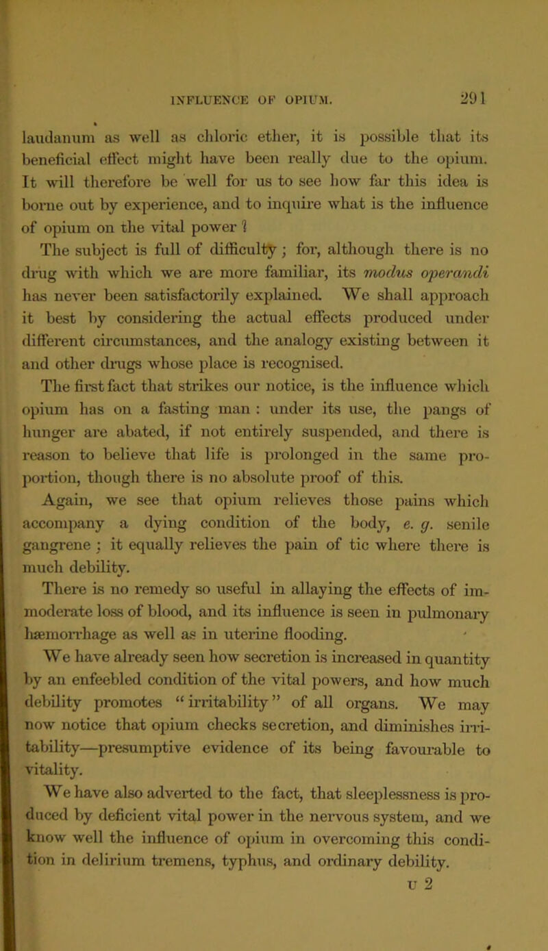 laudanum as well as chloric ether, it is possible that its beneficial effect might have been really due to the opium. It will therefore be well for us to see how far this idea is borne out by experience, and to inquire what is the influence of opium on the vital power 1 The subject is full of difficulty; for, although there is no drug with which we are more familiar, its modus operandi has never been satisfactorily explained. We shall approach it best by considering the actual effects produced under different circumstances, and the analogy existing between it and other drugs whose place is recognised. The first fact that strikes our notice, is the influence which opium has on a fasting man : under its use, the pangs of hunger are abated, if not entirely suspended, and there is reason to believe that life is prolonged in the same pro- portion, though there is no absolute proof of this. Again, we see that opium relieves those pains which accompany a dying condition of the body, e. g. senile gangrene ; it equally relieves the pain of tic where there is much debility. There is no remedy so useful in allaying the effects of im- moderate loss of blood, and its influence is seen in pulmonary haemorrhage as well as in uterine flooding. We have already seen how secretion is increased in quantity by an enfeebled condition of the vital powers, and how much debility promotes “irritability” of all organs. We may now notice that opium checks secretion, and diminishes irri- tability—presumptive evidence of its being favourable to vitality. We have also adverted to the fact, that sleeplessness is pro- duced by deficient vital power in the nervous system, and we know well the influence of opium in overcoming this condi- tion in delirium tremens, typhus, and ordinary debility.