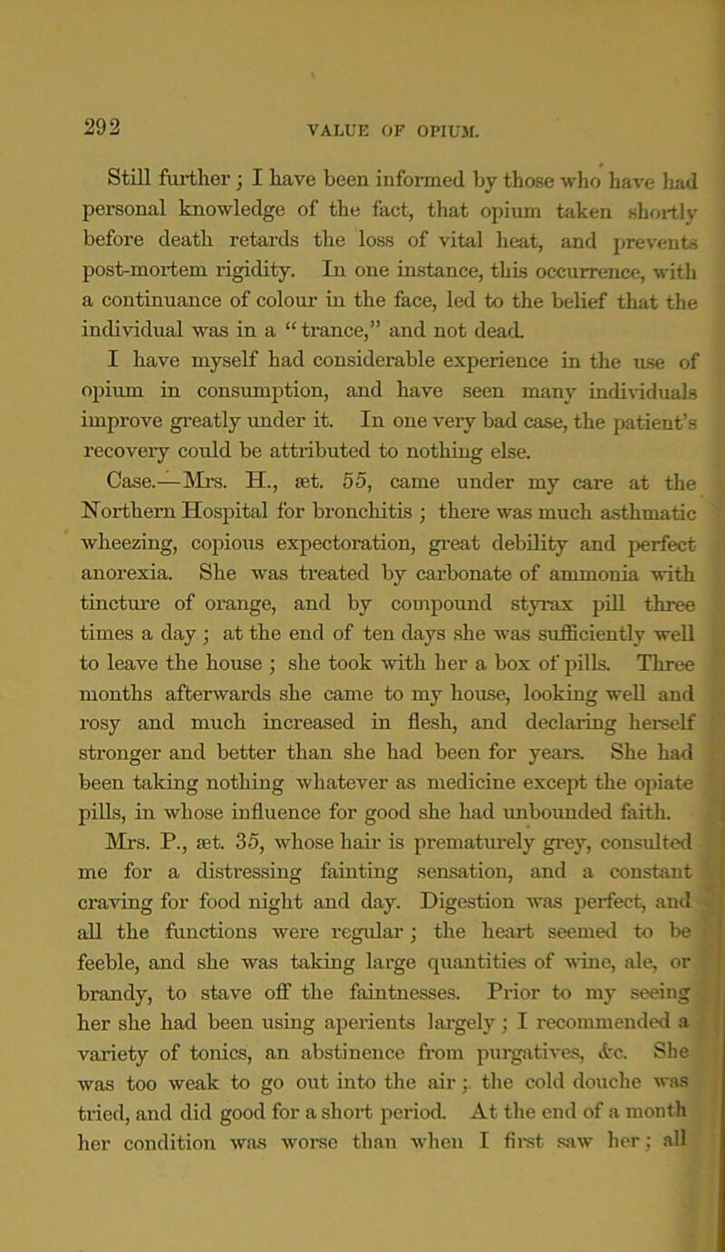 Still further; I have been informed by those who have had personal knowledge of the fact, that opium taken shortly before death retards the loss of vital heat, and prevents post-mortem rigidity. In one instance, this occurrence, with a continuance of colour in the face, led to the belief that the individual was in a “ trance,” and not dead. I have myself had considerable experience in the use of opium in consumption, and have seen many individuals improve greatly under it. In one very bad case, the patient’s recovery could be attributed to nothing else. Case.—Mrs. EL, set. 55, came under my care at the Northern Hospital for bronchitis ; there was much asthmatic wheezing, copious expectoration, great debility and perfect anorexia. She was treated by carbonate of ammonia with tincture of orange, and by compound styrax pill three times a day; at the end of ten days she was sufficiently well to leave the house ; she took with her a box of pills. Three months afterwards she came to my house, looking well and rosy and much increased in flesh, and declaring herself stronger and better than she had been for years. She had been taking nothing whatever as medicine except the opiate pills, in whose influence for good she had unbounded faith. Mrs. P., set. 35, whose hair is prematurely grey, consulted me for a distressing fainting sensation, and a constant craving for food night and day. Digestion was perfect, and all the functions were regular; the heart seemed to be feeble, and she was taking large quantities of wine, ale, or brandy, to stave ofi1 the faintnesses. Prior to my seeing her she had been using aperients largely; I recommended a variety of tonics, an abstinence from purgatives, Ec. She was too weak to go out into the air; the cold douche was tried, and did good for a short period. At the end of a month her condition was worse than when I first saw her; all