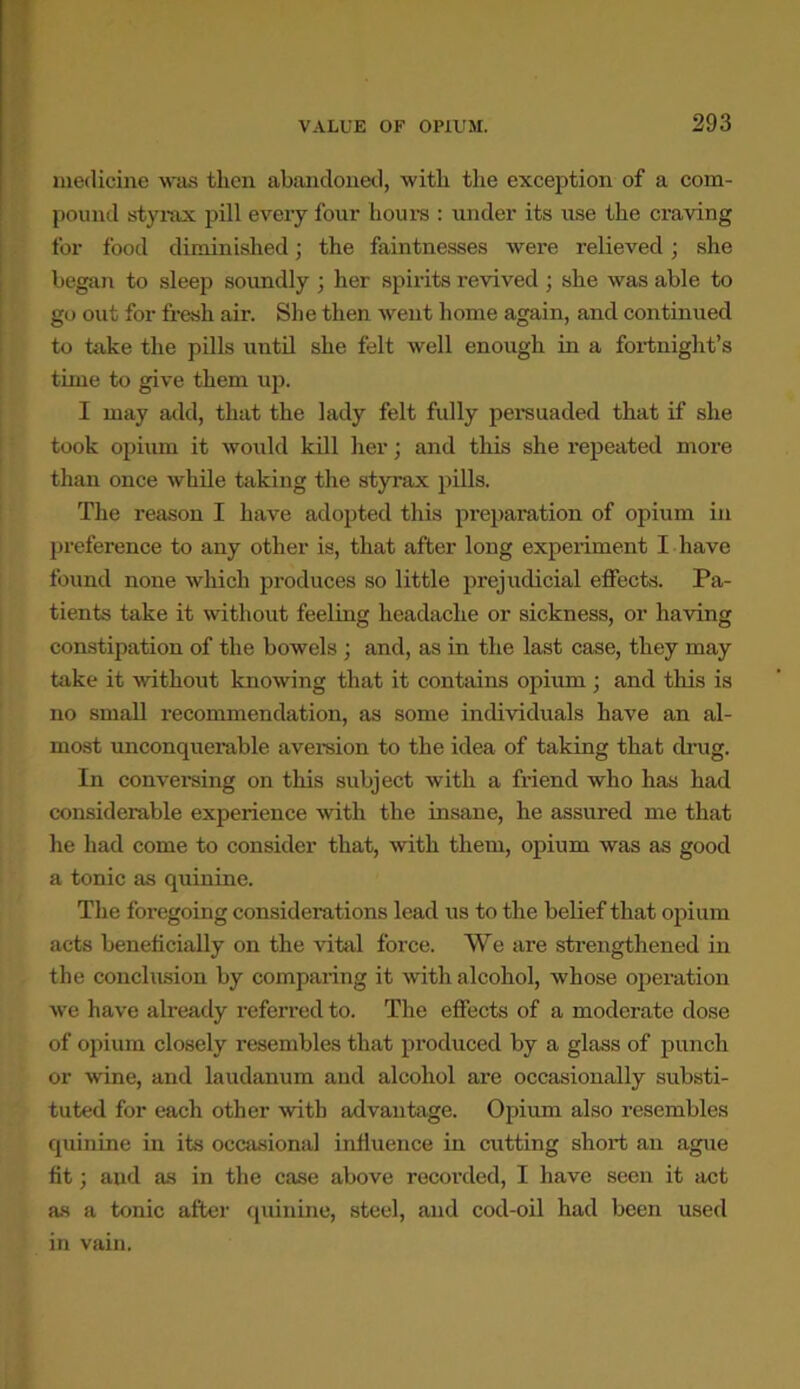 medicine was then abandoned, with the exception of a com- pound sty rax pill every four hours : under its use the craving for food diminished; the faintnesses were relieved; she began to sleep soundly ; her spirits revived; she was able to go out for fresh air. She then went home again, and continued to take the pills until she felt well enough in a fortnight’s time to give them up. I may add, that the lady felt fully persuaded that if she took opium it would kill her; and this she repeated more than once while taking the styrax pills. The reason I have adopted this preparation of opium in preference to any other is, that after long experiment I have found none which produces so little prejudicial effects. Pa- tients take it without feeling headache or sickness, or having constipation of the bowels ; and, as in the last case, they may take it without knowing that it contains opium ; and this is no small recommendation, as some individuals have an al- most unconquerable aversion to the idea of taking that drug. In conversing on this subject with a friend who has had considerable experience with the insane, he assured me that he had come to consider that, with them, opium was as good a tonic as quinine. The foregoing considerations lead us to the belief that opium acts beneficially on the vital force. We are strengthened in the conclusion by comparing it with alcohol, whose operation we have already referred to. The effects of a moderate dose of opium closely resembles that produced by a glass of punch or wine, and laudanum and alcohol are occasionally substi- tuted for each other with advantage. Opium also resembles quinine in its occasional influence in cutting short an ague fit; and as in the case above recorded, I have seen it act as a tonic after quinine, steel, and cod-oil had been used in vain,