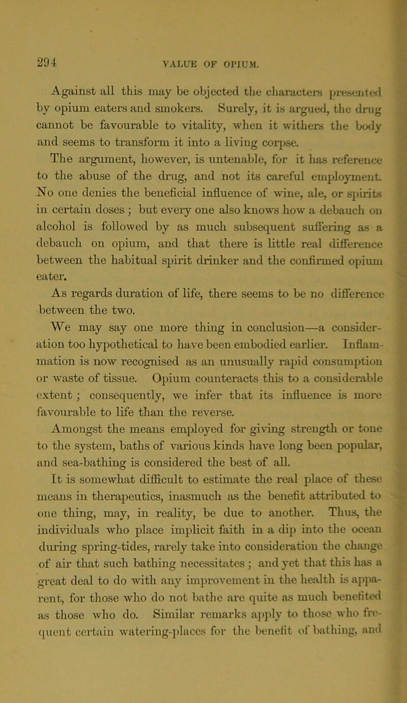 Against all this may be objected the characters presented by opium eaters and smokers. Surely, it is argued, the drug cannot be favourable to vitality, when it withers the body and seems to transform it into a living corpse. The argument, however, is untenable, for it has reference to the abuse of the drug, and not its careful employment No one denies the beneficial influence of wine, ale, or spirits in certain doses; but every one also knows how a debauch on alcohol is followed by as much subsequent suffering as a debauch on opium, and that there is little real difference between the habitual spirit drinker and the confirmed opium eater. As regards duration of life, there seems to be no difference between the two. We may say one more thing in conclusion—a consider- ation too hypothetical to have been embodied earlier. Inflam- mation is now recognised as an unusually rapid consumption or waste of tissue. Opium counteracts this to a considerable extent ; consequently, we infer that its influence is more favourable to life than the reverse. Amongst the means employed for giving strength or tone to the system, baths of various kinds have long been popular, and sea-bathing is considered the best of all. It is somewhat difficult to estimate the real place of these means in therapeutics, inasmuch as the benefit attributed to one thing, may, in reality, be due to another. Thus, the individuals who place implicit faith in a dip into the ocean during spring-tides, rarely take into consideration the change of air that such bathing necessitates ; and yet that this has a great deal to do with any improvement in the health is appa- rent, for those who do not bathe are quite as much benefited as those who do. Similar remarks apply to those who fre- quent certain watering-places for the benefit of bathing, and