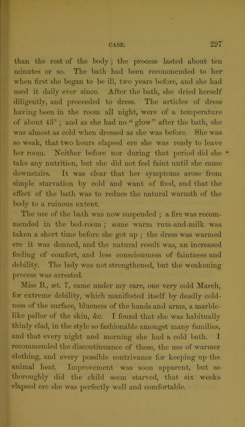 than the rest of the body • the process lasted about ten minutes or so. The bath had been recommended to her when first she began to be ill, two years before, and she had used it daily ever since. After the bath, she dried herself diligently, and proceeded to dress. The articles of dress having been in the room all night, were of a temperature of about 45° ; and as she had no “ glow” after the bath, she was almost as cold when dressed as she was before. She was so weak, that two hours elapsed ere she was ready to leave her room. Neither before nor during that period did she * take any nutrition, but she did not feel faint until she came downstairs. It was clear that her symptoms arose from simple starvation by cold and want of food, and that the effect of the bath was to reduce the natural warmth of the body to a ruinous extent. The use of the bath was now suspended ; a fire was recom- mended in the bed-room ; some warm rum-and-milk was taken a short time before she got up ; the dress was warmed ere it was donned, and the natural result was, an increased feeliug of comfort, and less consciousness of faintness and debility. The lady was not strengthened, but the weakening process was an-ested. Miss B., set. 7, came under my care, one very cold March, for extreme debility, which manifested itself by deadly cold- ness of the surface, blueness of the hands and arms, a marble- like pallor of the skin, etc. I found that she was habitually thinly clad, in the style so fashionable amongst many families, and that every night and morning she had a cold bath. I recommended the discontinuance of these, the use of warmer clothing, and every possible contrivance for keeping up the animal heat. Improvement was soon apparent, but so thoroughly did the child seem starved, that six weeks elapsed ere she was perfectly well and comfortable.