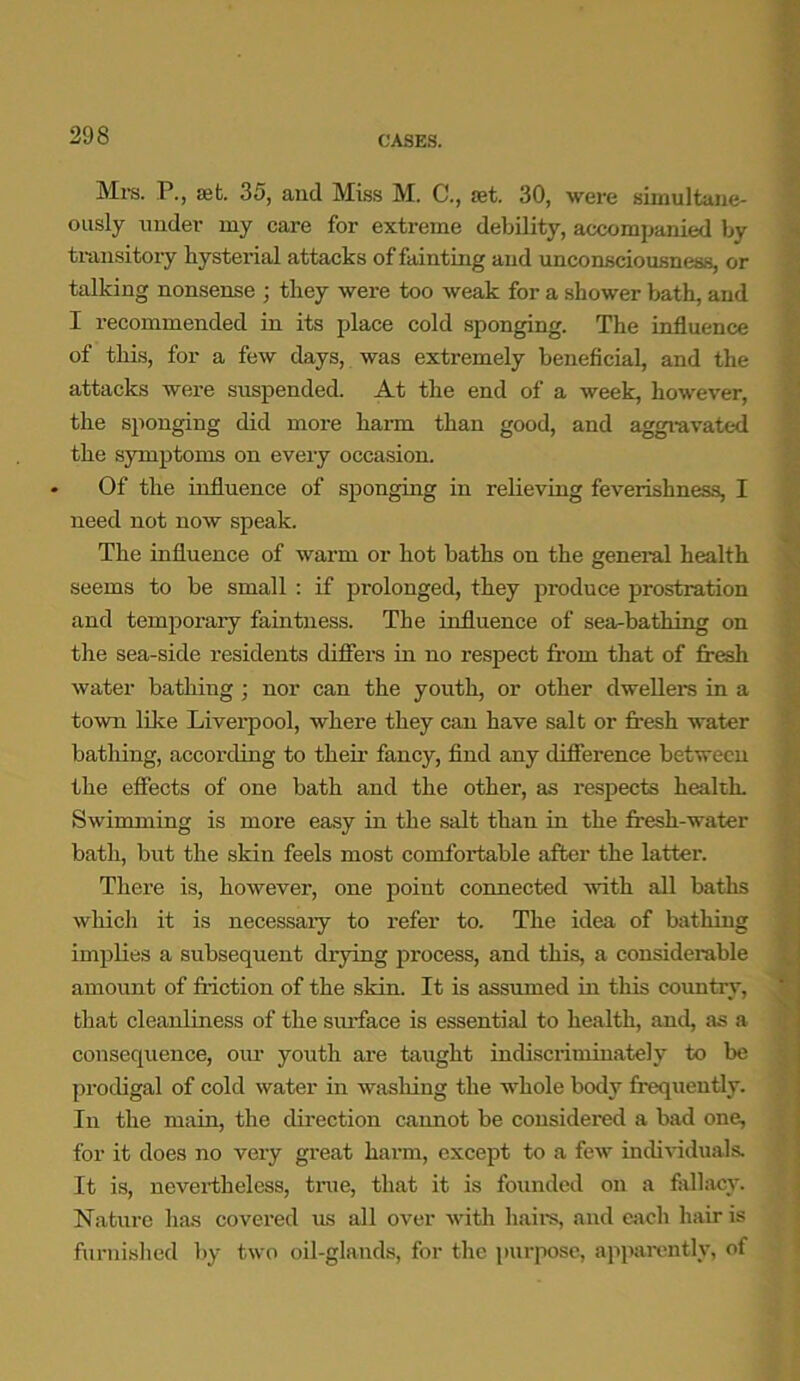 Mrs. P., ait. 35, and Miss M. C., set. 30, were simultane- ously under my care for extreme debility, accompanied by transitory hysteria! attacks of fainting and unconsciousness, or talking nonsense ; they were too weak for a shower bath, and I recommended in its place cold sponging. The influence of this, for a few days, was extremely beneficial, and the attacks were suspended. At the end of a week, however, the sponging did more harm than good, and aggravated the symptoms on every occasion. Of the influence of sponging in relieving feverishness, I need not now speak. The influence of warm or hot baths on the general health seems to be small : if prolonged, they produce prostration and temporary faintness. The influence of sea-bathing on the sea-side residents differs in no respect from that of fresh water bathing ; nor can the youth, or other dwellers in a town like Liverpool, where they can have salt or fresh water bathing, according to their fancy, find any difference between the effects of one bath and the other, as respects health. Swimming is more easy in the salt than in the fresh-water bath, but the skin feels most comfortable after the latter. There is, however, one point connected with all baths which it is necessary to refer to. The idea of bathing implies a subsequent drying process, and this, a considerable amount of friction of the skin. It is assumed in this country, that cleanliness of the surface is essential to health, and, as a consequence, our youth are taught indiscriminately to be prodigal of cold water in washing the whole body frequently. In the main, the direction cannot be considered a bad one, for it does no very great harm, except to a few individuals. It is, nevertheless, tine, that it is founded on a fallacy. Nature has covered us all over with hairs, and each hair is furnished by two oil-glands, for the purpose, apparently, of