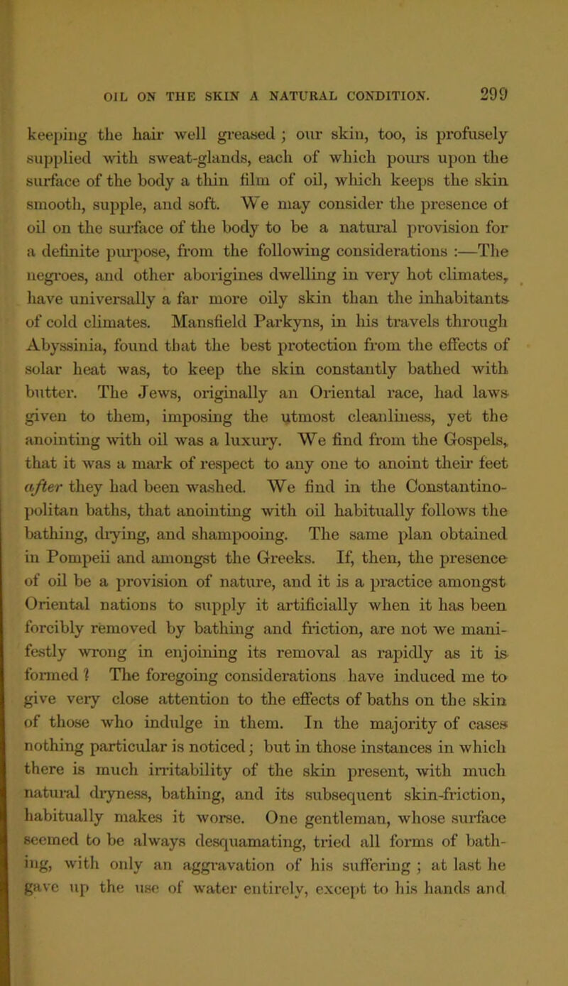 keeping the hair well greased ; our skin, too, is profusely supplied with sweat-glands, each of which pours upon the surface of the body a thin film of oil, which keeps the skin smooth, supple, and soft. We may consider the presence of oil on the surface of the body to be a natural provision for a definite purpose, from the following considerations :—The negroes, and other aborigines dwelling in very hot climates, have universally a far more oily skin than the inhabitants of cold climates. Mansfield Parkyns, in his travels through Abyssinia, found that the best protection from the effects of solar heat was, to keep the skin constantly bathed with butter. The Jews, originally an Oriental race, had laws given to them, imposing the utmost cleanliness, yet the anointing with oil was a luxury. We find from the Gospels, that it was a mark of respect to any one to anoint their feet after they had been washed. We find in the Constantino- politan baths, that anointing with oil habitually follows the bathing, diying, and shampooing. The same plan obtained in Pompeii and amongst the Greeks. If, then, the presence of oil be a provision of nature, and it is a practice amongst Oriental nations to supply it artificially when it has been forcibly removed by bathing and friction, are not we mani- festly wrong in enjoining its removal as rapidly as it is formed ? The foregoing considerations have induced me to give very close attention to the effects of baths on the skin of those who indulge in them. In the majority of cases nothing particular is noticed; but in those instances in which there is much irritability of the skin present, with much natural dryness, bathing, and its subsequent skin-friction, habitually makes it worse. One gentleman, whose surface seemed to be always desquamating, tried all forms of bath- ing, with only an aggravation of his suffering ; at last he gave up the use of water entirely, except to his hands and