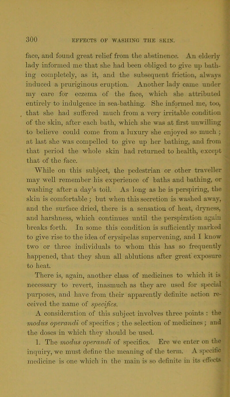 face, and found great relief from the abstinence. An elderly lady informed me that she had been obliged to give up bath- ing completely, as it, and the subsequent friction, always induced a pruriginous eruption. Another lady came under my care for eczema of the face, which she attributed entirely to indulgence in sea-bathing. She informed me, too, that she had suffered much from a veiy irritable condition of the skin, after each bath, which she was at first unwilling to believe could come from a luxury she enjoyed so much : at last she was compelled to give up her bathing, and from that period the whole skin had returned to health, except that of the face. While on this subject, the pedestrian or other traveller may well remember his experience of baths and bathing, or washing after a day’s toil. As long as he is perspiring, the skin is comfortable ; but when this secretion is washed away, and the surface dried, there is a sensation of heat, dryness, and harshness, which continues until the perspiration again breaks forth. In some this condition is sufficiently marked to give rise to the idea of erysipelas supervening, and I know two or three individuals to whom tins has so frequently happened, that they shun all ablutions after great exposure to heat. There is, again, another class of medicines to which it is necessary to revert, inasmuch as they are used for special purposes, and have from their apparently definite action re- ceived the name of specifics. A consideration of this subject involves three points : the modus operandi of specifics ; the selection of medicines ; and the doses in which they should be used. 1. The modus operandi of specifics. Ere we enter on the inquiry, we must define the meaning of the term. A specific medicine is one which in the main is so definite in its effects