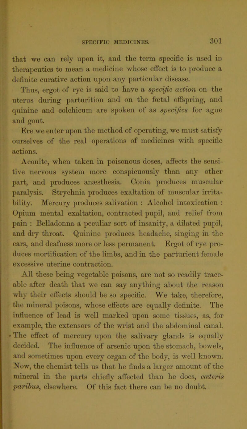 SPECIFIC MEDICINES. that we can rely upon it, and the term specific is used in therapeutics to mean a medicine whose effect is to produce a definite curative action upon any particular disease. Thus, ergot of rye is said to have a specific action on the uterus during parturition and on the foetal offspring, and quinine and colcliicum are spoken of as specifics for ague and gout. Ere we enter upon the method of operating, we must satisfy ourselves of the real operations of medicines with specific actions. Aconite, when taken in poisonous doses, affects the sensi- tive nervous system more conspicuously than any other part, and produces anaesthesia. Conia produces muscular paralysis. Strychnia produces exaltation of muscular irrita- bility. Mercury produces salivation : Alcohol intoxication : Opium mental exaltation, contracted pupil, and relief from pain : Belladonna a peculiar sort of insanity, a dilated pupil, and dry throat. Quinine produces headache, singing in the ears, and deafness more or less permanent. Ergot of rye pro- duces mortification of the limbs, and in the parturient female excessive uterine contraction. All these being vegetable poisons, are not so readily trace- able after death that we can say anything about the reason why their effects should be so specific. We take, therefore, the mineral poisons, whose effects are equally definite. The influence of lead is well marked upon some tissues, as, for example, the extensors of the wrist and the abdominal canal. The effect of mercuiy upon the salivary glands is equally decided. The influence of arsenic upon the stomach, bowels, and sometimes upon eveiy organ of the body, is well known. Now, the chemist tells us that he finds a larger amount of the mineral in the parts chiefly affected than he does, cietens paribus, elsewhere. Of this fact there can be no doubt.