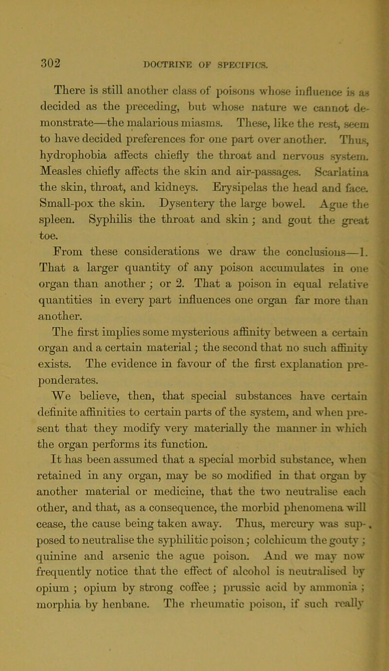 There is still another class of poisons whose influence is as decided as the preceding, but whose nature we cannot de- monstrate—the malarious miasms. These, like the rest, seem to have decided preferences for one part over another. Thus, hydrophobia affects chiefly the throat and nervous system. Measles chiefly affects the skin and air-passages. Scarlatina the skin, throat, and kidneys. Erysipelas the head and face. Small-pox the skin. Dysentery the large bowel. Ague the spleen. Syphilis the throat and skin; and gout the great toe. From these considerations we draw the conclusions—1. That a larger quantity of any poison accumulates in one organ than another ; or 2. That a poison in equal relative quantities in every part influences one organ far more than another. The first implies some mysterious affinity between a certain organ and a certain material; the second that no such affinity exists. The evidence in favour of the first explanation pre- ponderates. We believe, then, that special substances have certain definite affinities to certain parts of the system, and when pre- sent that they modify very materially the manner in which the organ performs its function. It has been assumed that a special morbid substance, when retained in any organ, may be so modified in that organ by another material or medicine, that the two neutralise each other, and that, as a consequence, the morbid phenomena will cease, the cause being taken away. Thus, mercury was sup-. posed to neutralise the syphilitic poison; colchicum the gouty: quinine and arsenic the ague poison. And we may now frequently notice that the effect of alcohol is neutralised by opium ; opium by strong coffee ; prussic acid by ammonia ; morphia by henbane. The rheumatic poison, if such really
