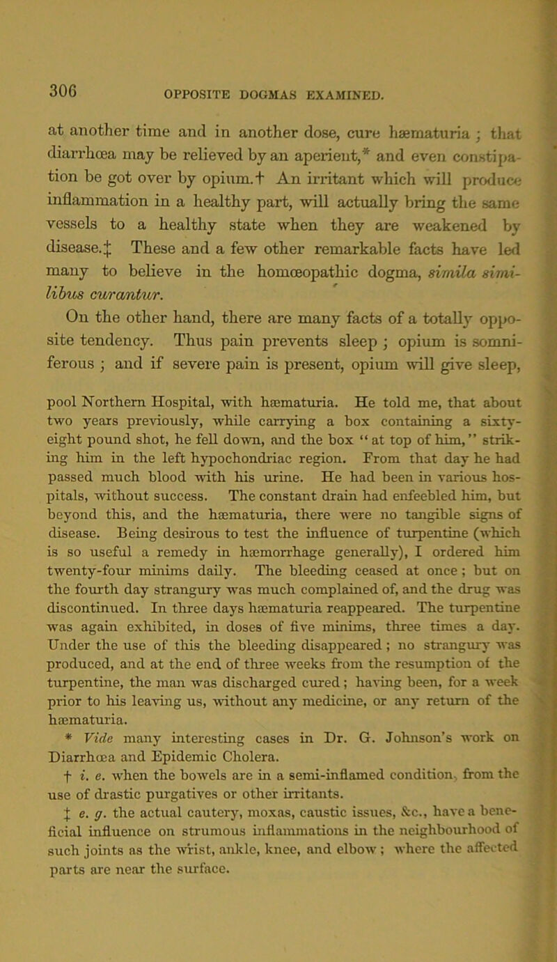 at another time and in another dose, cure haernaturia ; that diarrhoea may be relieved by an aperient,* and even constipa- tion be got over by opium, t An irritant which will produce inflammation in a healthy part, will actually bring the same vessels to a healthy state when they are weakened by disease.| These and a few other remarkable facts have led many to believe in the homoeopathic dogma, simila simi- libus curantur. On the other hand, there are many facts of a totally oppo- site tendency. Thus pain prevents sleep ; opium is somni- ferous ; and if severe pain is present, opium will give sleep, pool Northern Hospital, with haernaturia. He told me, that about two years previously, while carrying a box containing a sixty- eight pound shot, he fell down, and the box “ at top of him, ” strik- ing him in the left hypochondriac region. From that day he had passed much blood with his urine. He had been in various hos- pitals, without success. The constant drain had enfeebled him, but beyond this, and the haernaturia, there were no tangible signs of disease. Being desirous to test the influence of turpentine (which is so useful a remedy in haemorrhage generally), I ordered him twenty-four minims daily. The bleeding ceased at once; but on the fourth day strangury was much complained of, and the drug was discontinued. In three days haernaturia reappeared. The turpentine was again exhibited, in doses of five minims, three times a day. Under the use of this the bleeding disappeared; no strangury was produced, and at the end of three weeks from the resumption of the turpentine, the man was discharged cured; having been, for a week prior to his leaving us, without any medicine, or any return of the hnematuria. * Vide many interesting cases in Dr. G. Johnson’s work on Diarrhoea and Epidemic Cholera. f i. e. when the bowels are in a semi-inflamed condition, from the use of drastic purgatives or other irritants. 1 e. g. the actual cautery, moxas, caustic issues, &c., have a bene- ficial influence on strumous inflammations in the neighbourhood of such joints as the wrist, ankle, knee, and elbow ; where the affected parts are near the surface.