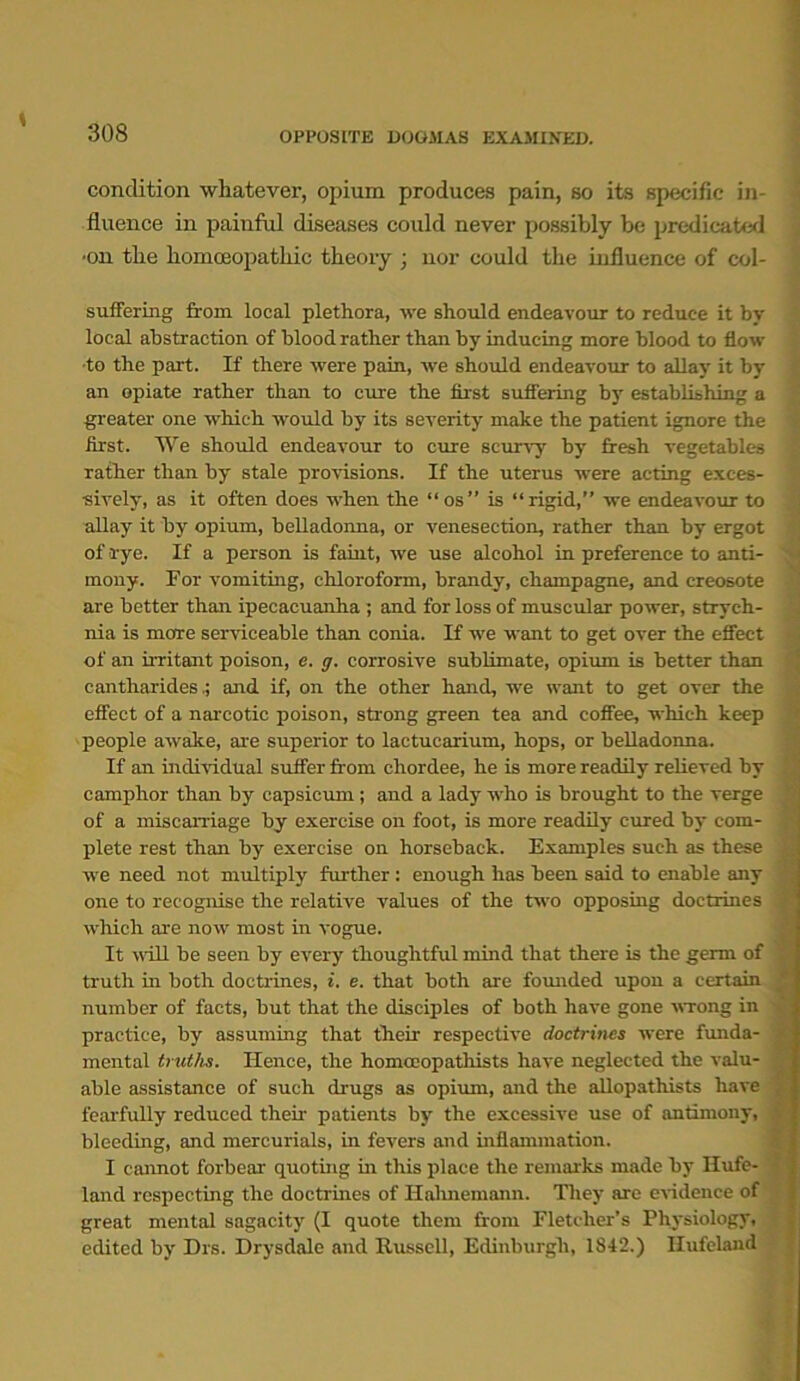 ♦ condition whatever, opium produces pain, so its specific in- fluence in painful diseases could never possibly be predicated •on the homoeopathic theory ; nor could the influence of col- suffering from local plethora, we should endeavour to reduce it by local abstraction of blood rather than by inducing more blood to flow •to the part. If there were pain, we should endeavour to allay it by an opiate rather than to cure the first suffering by establishing a greater one which would by its severity make the patient ignore the first. AVe should endeavour to cure scurvy by fresh vegetables rather than by stale provisions. If the uterus were acting exces- sively, as it often does when the “os” is “rigid,” we endeavour to allay it by opium, belladonna, or venesection, rather than by ergot of rye. If a person is faint, we use alcohol in preference to anti- mony. For vomiting, chloroform, brandy, champagne, and creosote are better than ipecacuanha ; and for loss of muscular power, strych- nia is more serviceable than conia. If we want to get over the effect of an irritant poison, e. g. corrosive sublimate, opium is better than cantharidesand if, on the other hand, we want to get over the effect of a narcotic poison, strong green tea and coffee, which keep people awake, are superior to lactucarium, hops, or belladonna. If an individual suffer from chordee, he is more readily relieved by camphor than by capsicum; and a lady who is brought to the verge of a miscarriage by exercise on foot, is more readily cured by com- plete rest than by exercise on horseback. Examples such as these we need not multiply further: enough has been said to enable any one to recognise the relative values of the two opposing doctrines which are now most in vogue. It will be seen by every thoughtful mind that there is the germ of truth in both doctrines, i. e. that both are founded upon a certain number of facts, but that the disciples of both have gone wrong in practice, by assuming that then respective doctrines were funda- mental truths. Hence, the homocopathists have neglected the valu- able assistance of such drugs as opium, and the allopathists have fearfully reduced their patients by the excessive use of antimony, bleeding, and mercurials, in fevers and inflammation. I cannot forbear quoting in this place the remarks made by Hufe- land respecting the doctrines of Hahnemann. They are evidence of great mental sagacity (I quote them from Fletcher’s Physiology, edited by Drs. Drysdale and Russell, Edinburgh, 1842.) Ilufeland