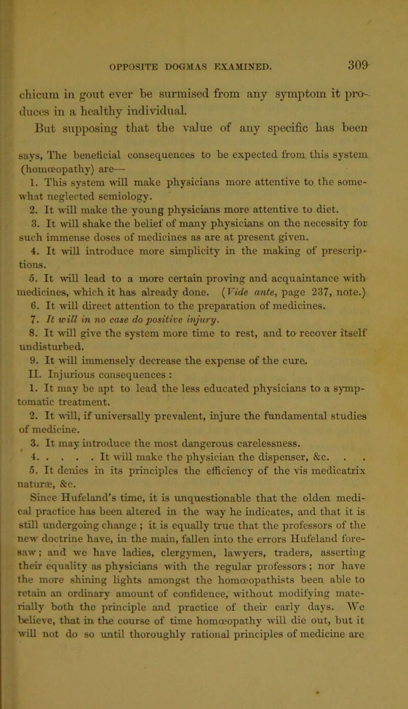 309- chicum in gout ever be surmised from any symptom it pro- duces in a healthy individual. But supposing that the value of any specific has been says, The beneficial consequences to be expected from this system (homoeopathy) are— 1. This system will make physicians more attentive to the some- what neglected semiology. 2. It will make the young physicians more attentive to diet. 3. It will shake the belief of many physicians on the necessity for such immense doses of medicines as are at present given. 4. It will introduce more simplicity in the making of prescrip- tions. 5. It will lead to a more certain proving and acquaintance with medicines, which it has already done. (Vide ante, page 237, note.) 6. It will direct attention to the preparation of medicines. 7. It will in no case do positive injury. 8. It will give the system more time to rest, and to recover itself undisturbed. 9. It will immensely decrease the expense of the cure. II. Injurious consequences : 1. It may be apt to lead the less educated physicians to a symp- tomatic treatment. 2. It will, if universally prevalent, injure the fundamental studies of medicine. 3. It may introduce the most dangerous carelessness. 4 It will make the physician the dispenser, &c. •5. It denies in its principles the efficiency of the vis medicatrix naturse, &c. Since Ilufeland’s time, it is unquestionable that the olden medi- cal practice has been altered in the way he indicates, and that it is still undergoing change ; it is equally true that the professors of the new doctrine have, in the main, fallen into the errors Hufeland fore- saw' ; and we have ladies, clergymen, law'yers, traders, asserting their equality as physicians with the regular professors; nor have the more shining lights amongst the homoeopathists been able to retain an ordinary amount of confidence, without modifying mate- rially both the principle and practice of their early days. We believe, that in the course of time homoeopathy will die out, but it will not do so until thoroughly rational principles of medicine are