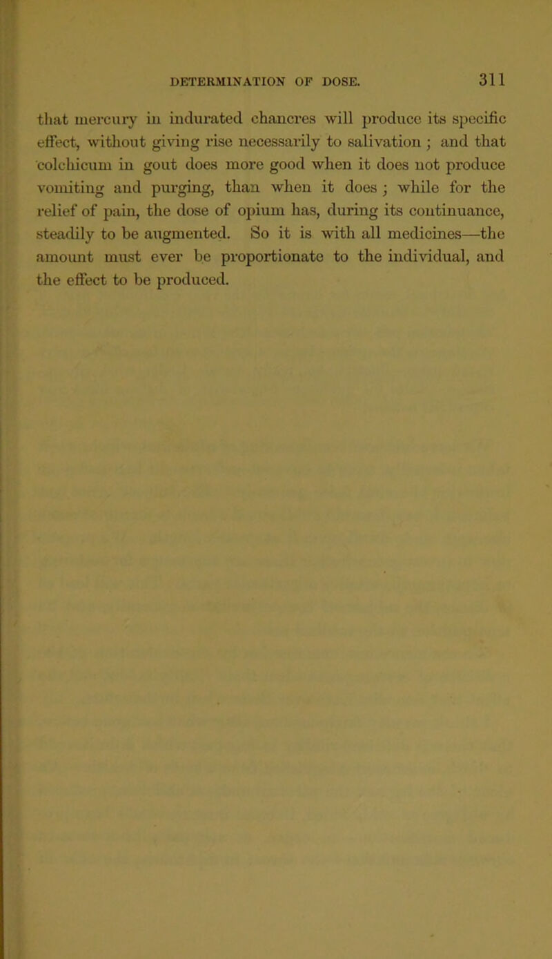 that mercury in indurated chancres will produce its specific effect, without giving rise necessarily to salivation ; and that colchicum in gout does more good when it does not produce vomiting and purging, than when it does • while for the relief of pain, the dose of opium has, during its continuance, steadily to be augmented. So it is with all medicines—the amount must ever be proportionate to the individual, and the effect to be produced.