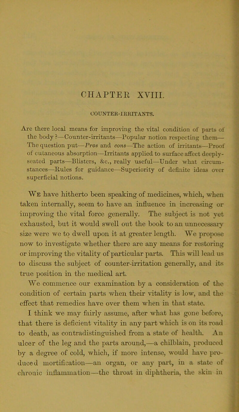 CHAPTER, XVIII. COUNTER-IRRITANTS. Are there local means for improving the vital condition of parts of the body ?—Counter-irritants—Popular notion respecting them— The question put—Pros and cons—The action of irritants—Proof of cutaneous absorption—Irritants applied to surface affect deeply- seated parts—Blisters, &c., really useful—Under what circum- stances—Rules for guidance—Superiority of definite ideas over superficial notions. We have hitherto been speaking of medicines, which, when taken internally, seem to have an influence in increasing or improving the vital force generally. The subject is not yet exhausted, hut it would swell out the book to an unnecessary size were we to dwell upon it at greater length. We propose now to investigate whether there are any means for restoring or improving the vitality of particular parts. This will lead us to discuss the subject of counter-irritation generally, and its true position in the medical art. We commence our examination by a consideration of the condition of certain parts when their vitality is low, and the effect that remedies have over them when in that state. I think we may fairly assume, after what has gone before, that there is deficient vitality in any part which is on its road to death, as contradistinguished from a state of health. An ulcer of the leg and the parts around,—a chilblain, produced by a degree of cold, which, if more intense, would have pro- duced mortification—an organ, or any part, in a state of chronic inflammation—the throat in diphtheria, the skin in