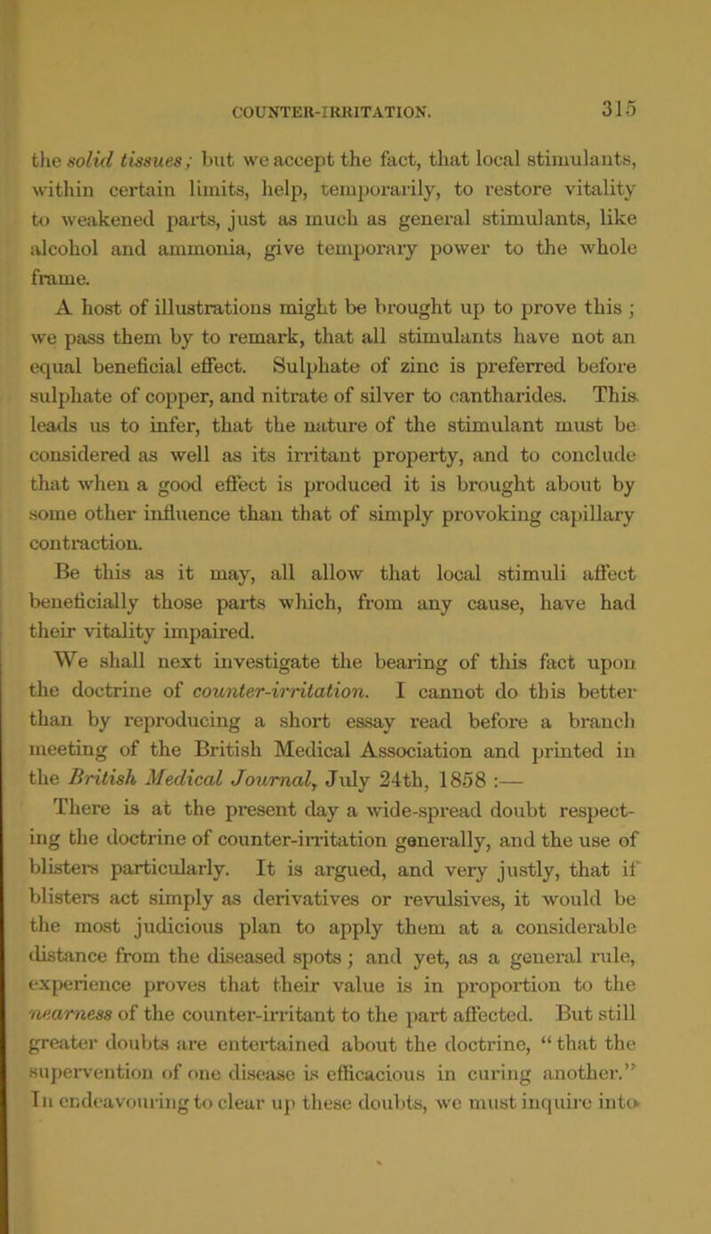 the solid tissues; but we accept the fact, that local stimulants, within certain limits, help, temporarily, to restore vitality to weakened parts, just as much as general stimulants, like alcohol and ammonia, give temporary power to the whole frame. A host of illustrations might be brought up to prove this ; we pass them by to remark, that all stimulants have not an equal beneficial effect. Sulphate of zinc is preferred before sulphate of copper, and nitrate of silver to cantharides. This, leads us to infer, that the nature of the stimulant must be considered as well as its irritant property, and to conclude that when a good effect is produced it is brought about by some other influence than that of simply provoking capillary contraction. Be this as it may, all allow that local stimuli affect beneficially those parts which, from any cause, have had their vitality impaired. We shall next investigate the bearing of this fact upon the doctrine of counter-irritation. I cannot do this better than by reproducing a short essay read before a branch meeting of the British Medical Association and printed in the British Medical Journal, July 24th, 1858 :— There is at the present day a wide-spread doubt respect- ing the doctrine of counter-irritation generally, and the use of blisters particularly. It is argued, and very justly, that if blisters act simply as derivatives or revulsives, it would be the most judicious plan to apply them at a considerable distance from the diseased spots; and yet, as a general rule, experience proves that their value is in proportion to the nearness of the counter-irritant to the part affected. But still greater doubts are entertained about the doctrine, “ that the supervention of one disease is efficacious in curing another.” In endeavouring to clear up these doubts, we must inquire into.