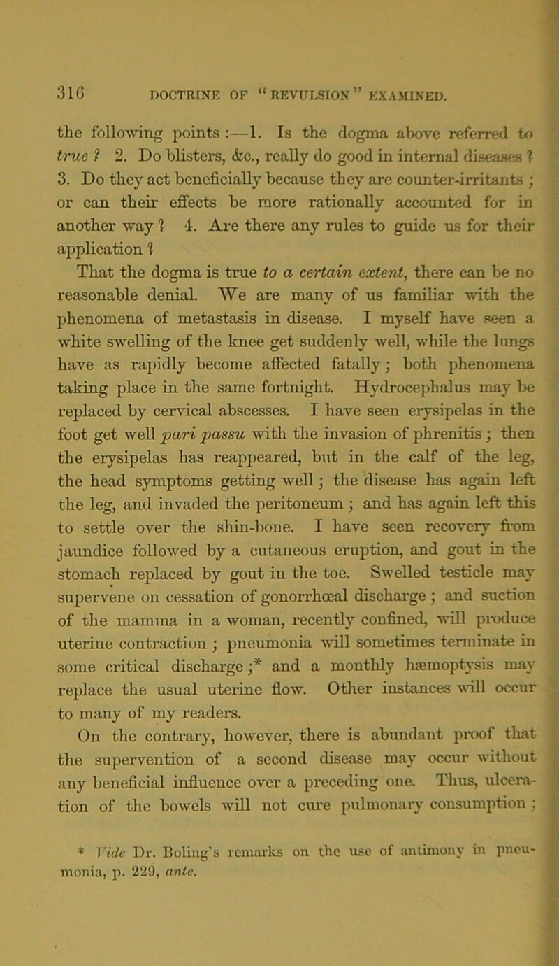310 DOCTRINE OF “REVULSION” EXAMINED. the following points :—1. Is the dogma above referred to true 1 2. Do blisters, &c., really do good in internal diseases ? 3. Do they act beneficially because they are counter-irritants ; or can their effects be more rationally accounted for in another way 1 4. Are there any rules to guide us for their application 1 That the dogma is true to a certain extent, there can be no reasonable denial. We are many of us familiar with the phenomena of metastasis in disease. I myself have seen a white swelling of the knee get suddenly well, while the lungs have as rapidly become affected fatally; both phenomena taking place in the same fortnight. Hydrocephalus may be replaced by cervical abscesses. I have seen erysipelas in the foot get well pari passu with the invasion of phrenitis; then the erysipelas has reappeared, but in the calf of the leg, the head symptoms getting well; the disease has again left the leg, and invaded the peritoneum ; and has again left this to settle over the shin-bone. I have seen recovery from jaundice followed by a cutaneous eruption, and gout in the stomach replaced by gout in the toe. Swelled testicle may supervene on cessation of gonorrhoeal discharge ; and suction of the mamma in a woman, recently confined, will produce uterine contraction ; pneumonia will sometimes terminate in some critical discharge ;* and a monthly haemoptysis may replace the usual uterine flow. Other instances will occur to many of my readers. On the contrary, however, there is abundant proof that the supervention of a second disease may occur without any beneficial influence over a preceding one. Thus, ulcera- tion of the bowels will not cure pulmonary consumption : * Vide Dr. Boling's remarks oil the use of antimony in pneu- monia, p. 229, ante.