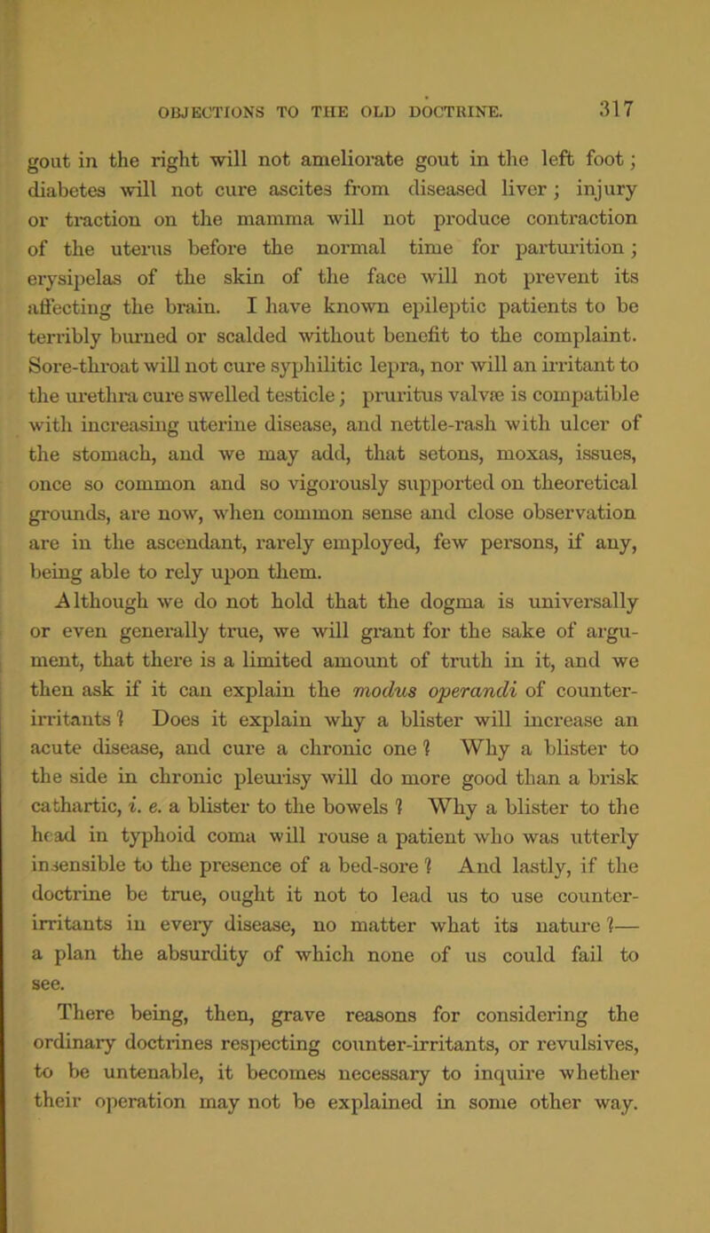 gout in the right will not ameliorate gout in the left foot; diabetes will not cure ascites from diseased liver; injury or traction on the mamma will not produce contraction of the uterus before the normal time for parturition; erysipelas of the skin of the face will not prevent its affecting the brain. I have known epileptic patients to be terribly burned or scalded without benefit to the complaint. Sore-throat will not cure syphilitic lepra, nor will an irritant to the urethra cure swelled testicle; pruritus valvie is compatible with increasing uterine disease, and nettle-rash with ulcer of the stomach, and we may add, that setons, moxas, issues, once so common and so vigorously supported on theoretical grounds, are now, when common sense and close observation are in the ascendant, rarely employed, few persons, if any, being able to rely upon them. Although we do not hold that the dogma is universally or even generally true, we will grant for the sake of argu- ment, that there is a limited amount of truth in it, and we then ask if it can explain the modus operandi of counter- irritants 1 Does it explain why a blister will increase an acute disease, and cure a chronic one 1 Why a blister to the side in chronic pleurisy will do more good than a brisk cathartic, i. e. a blister to the bowels 1 Why a blister to the head in typhoid coma will rouse a patient who was utterly insensible to the presence of a bed-sore 1 And lastly, if the doctrine be true, ought it not to lead us to use counter- irritants in every disease, no matter what its nature 1— a plan the absurdity of which none of us could fail to see. There being, then, grave reasons for considering the ordinary doctrines respecting counter-irritants, or revulsives, to be untenable, it becomes necessary to inquire whether their operation may not be explained in some other way.