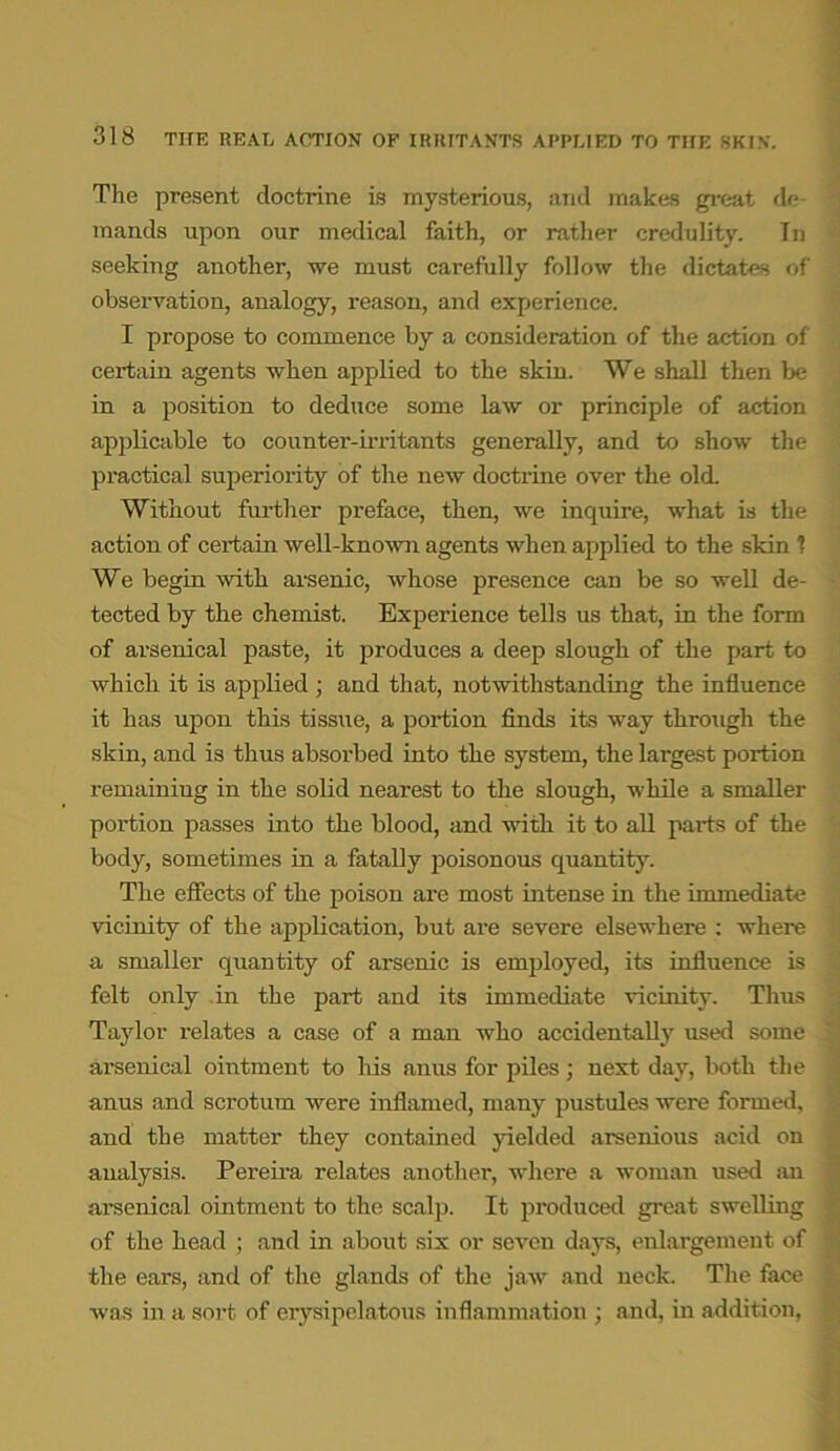 The present doctrine is mysterious, and makes great de mands upon our medical faith, or rather credulity. In seeking another, we must carefully follow the dictates of observation, analogy, reason, and experience. I propose to commence by a consideration of the action of certain agents when applied to the skin. We shall then be in a position to deduce some law or principle of action applicable to counter-irritants generally, and to show the practical superiority of the new doctrine over the old. Without further preface, then, we inquire, what is the action of certain well-known agents when applied to the skin 1 We begin with arsenic, whose presence can be so well de- tected by the chemist. Experience tells us that, in the form of arsenical paste, it produces a deep slough of the part to which it is applied; and that, notwithstanding the influence it has upon this tissue, a portion finds its way through the skin, and is thus absorbed into the system, the largest portion remaining in the solid nearest to the slough, while a smaller portion passes into the blood, and with it to all parts of the body, sometimes in a fatally poisonous quantity. The effects of the poison are most intense in the immediate vicinity of the application, but are severe elsewhere : where a smaller quantity of arsenic is employed, its influence is felt only in the part and its immediate vicinity. Thus Taylor relates a case of a man who accidentally used some arsenical ointment to his anus for piles ; next day, both the anus and scrotum were inflamed, many pustules were formed, and the matter they contained yielded arsenious acid on analysis. Pereira relates another, where a woman used an arsenical ointment to the scalp. It produced great swelling of the head ; and in about six or seven days, enlargement of the ears, and of the glands of the jaw and neck. The face was in a sort of erysipelatous inflammation ; and, in addition,