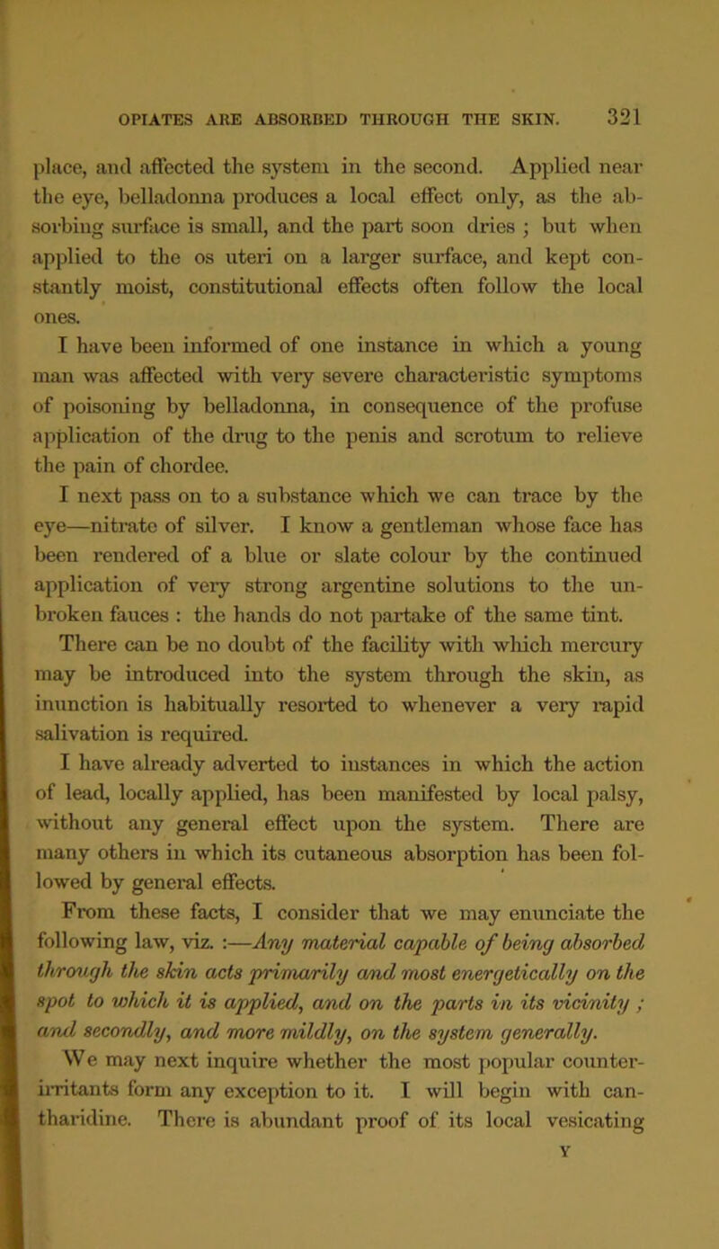 place, and affected the system in the second. Applied near the eye, belladonna produces a local effect only, as the ab- sorbing surface is small, and the part soon dries ; but when applied to the os uteri on a larger surface, and kept con- stantly moist, constitutional effects often follow the local ones. I have been informed of one instance in which a young man was affected with very severe characteristic symptoms of poisoning by belladonna, in consequence of the profuse application of the drug to the penis and scrotum to relieve the pain of chordee. I next pass on to a substance which we can trace by the eye—nitrate of silver. I know a gentleman whose face lias been rendered of a blue or slate colour by the continued application of very strong argentine solutions to the un- broken fauces : the hands do not partake of the same tint. There can be no doubt of the facility with which mercury may be introduced into the system through the skin, as inunction is habitually resorted to whenever a very rapid salivation is required. I have already adverted to instances in which the action of lead, locally applied, has been manifested by local palsy, without any general effect upon the system. There are many others in which its cutaneous absorption has been fol- lowed by general effects. From these facts, I consider that we may enunciate the following law, viz. :—Any material capable of being absorbed through the skin acts primarily a/nd most energetically on the spot to which it is applied, and on the parts in its vicinity ; and secondly, and more mildly, on the system generally. We may next inquire whether the most popular counter- irritants form any exception to it. I will begin with can- tharidine. There is abundant proof of its local vesicating Y