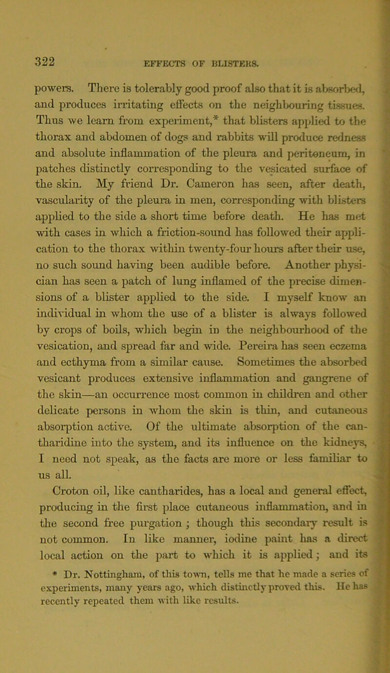 powers. There is tolerably good proof also that it is absorbed, and produces irritating effects on the neighbouring tissues. Thus we learn from experiment,* that blisters applied to the thorax and abdomen of dogs and rabbits will produce redness and absolute inflammation of the pleura and peritoneum, in patches distinctly corresponding to the vesicated surface of the skin. My friend Dr. Cameron has seen, after death, vascularity of the pleura in men, corresponding with blisters applied to the side a short time before death. He has met with cases in which a friction-sound has followed their appli- cation to the thorax within twenty-four hours after their use, no such sound having been audible before. Another physi- cian has seen a patch of lung inflamed of the precise dimen- sions of a blister applied to the side. I myself know an individual in whom the use of a blister is always followed by crops of boils, which begin in the neighbourhood of the vesication, and spread far and wide. Pereira has seen eczema and ecthyma from a similar cause. Sometimes the absorbed vesicant produces extensive inflammation and gangrene of the skin—an occurrence most common in children and other delicate persons in whom the skin is thin, and cutaneous absorption active. Of the ultimate absorption of the can- tharidine into the system, and its influence on the kidneys, I need not speak, as the facts are more or less familiar to us all. Croton oil, like cantharides, has a local and general effect, producing in the first place cutaneous inflammation, and in the second free purgation ; though this secondary result is not common. In like manner, iodine paint has a direct local action on the part to which it is applied; and its * Dr. Nottingham, of this town, tells me that he made a series of experiments, many years ago, which distinctly proved this. He has recently repeated them with like results.