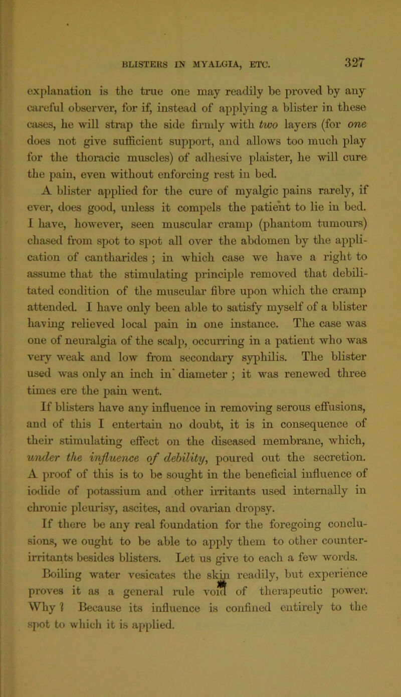 BLISTERS IN MYALGIA, ETC. explanation is the true one may readily be proved by any careful observer, for if, instead of applying a blister in these cases, he will strap the side firmly with two layers (for one does not give sufficient support, and allows too much play for the thoracic muscles) of adhesive plaister, he will cure the pain, even without enforcing rest in bed. A blister applied for the cure of myalgic pains rarely, if ever, does good, unless it compels the patient to lie in bed. I have, however, seen muscular cramp (phantom tumours) chased from spot to spot all over the abdomen by the appli- cation of cantharides ; in which case we have a right to assume that the stimulating principle removed that debili- tated condition of the muscular fibre upon which the cramp attended I have only been able to satisfy myself of a blister having relieved local pain in one instance. The case was one of neuralgia of the scalp, occurring in a patient who was very weak and low from secondary syphilis. The blister used was only an inch in' diameter ; it was renewed three times ere the pain went. If blisters have any influence in removing serous effusions, and of this I entertain no doubt, it is in consequence of their stimulating effect on the diseased membrane, which, under the influence of debility, poured out the secretion. A proof of this is to be sought in the beneficial influence of iodide of potassium and other irritants used internally in chronic pleurisy, ascites, and ovarian dropsy. If there be any real foundation for the foregoing conclu- sions, we ought to be able to apply them to other counter- irritants besides blisters. Let us give to each a few words. Boiling water vesicates the skin readily, but experience proves it as a general rule vont of therapeutic power. Why 1 Because its influence is confined entirely to the spot to which it is applied.