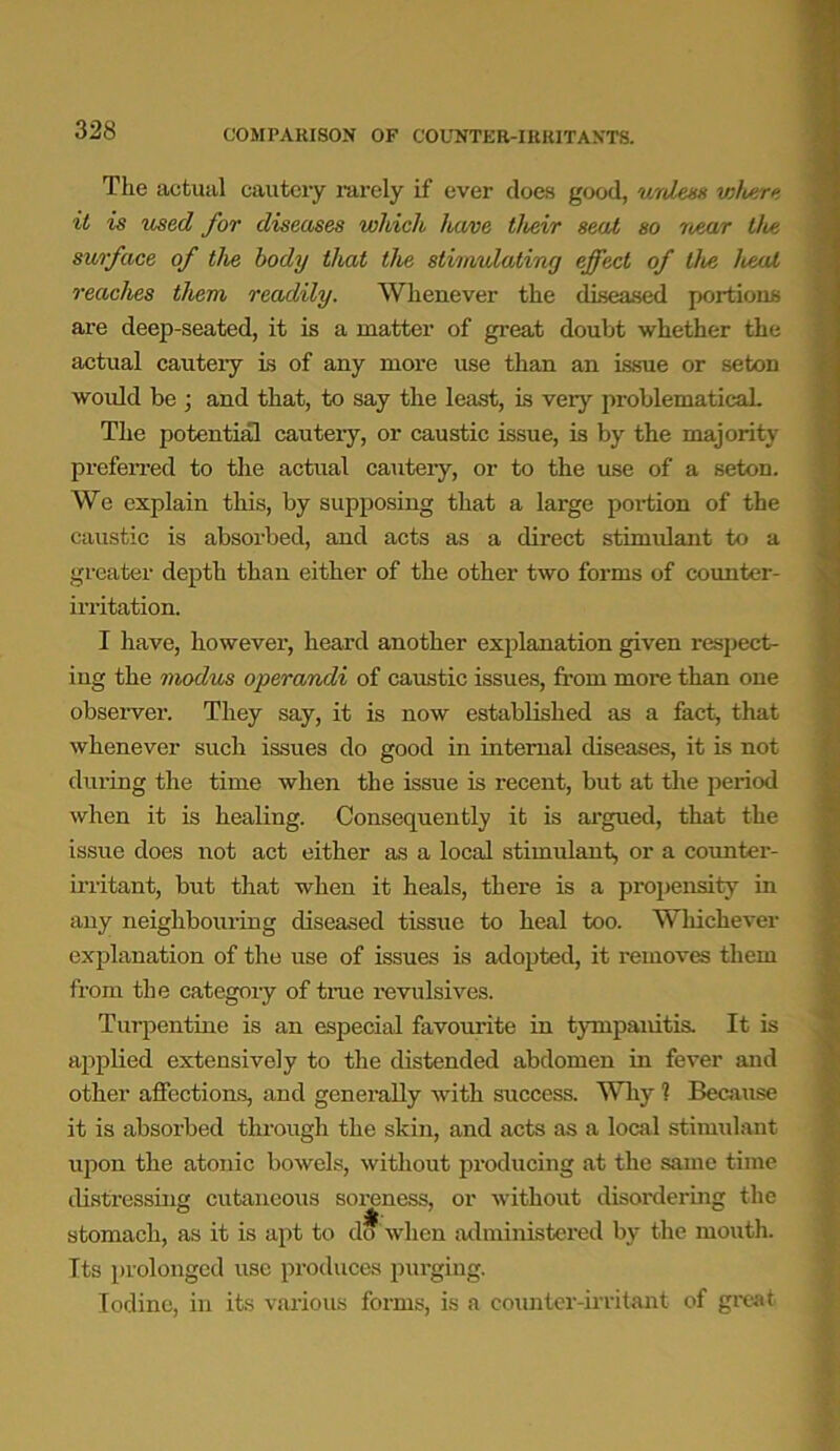 COMPARISON OF COUNTER-IRRITANTS. The actual cautery rarely if ever does good, unless where it is used for diseases which have their seat so near the surface of the body that the stimulating effect of the heal reaches them readily. Whenever the diseased portions are deep-seated, it is a matter of great doubt whether the actual cautery is of any more use than an issue or seton would be ; and that, to say the least, is very problematical. The potential cautery, or caustic issue, is by the majority preferred to the actual cautery, or to the use of a seton. We explain this, by supposing that a large poi-tion of the caustic is absorbed, and acts as a direct stimulant to a greater depth than either of the other two forms of counter- irritation. I have, however, heard another explanation given respect- ing the modus operandi of caustic issues, from more than one observer. They say, it is now established as a fact, that whenever such issues do good in internal diseases, it is not during the time when the issue is recent, but at the period when it is healing. Consequently it is argued, that the issue does not act either as a local stimulant, or a counter- irritant, but that when it heals, there is a propensity in any neighbouring diseased tissue to heal too. Whichever explanation of the use of issues is adopted, it removes them from the category of time revulsives. Turpentine is an especial favourite in tympanitis. It is applied extensively to the distended abdomen in fever and other affections, and generally with success. Why 1 Because it is absorbed through the skin, and acts as a local stimulant upon the atonic bowels, without producing at the same time distressing cutaneous soreness, or without disordering the stomach, as it is apt to do when administered by the mouth. Its prolonged use produces purging. Iodine, in its various forms, is a counter-irritant of great
