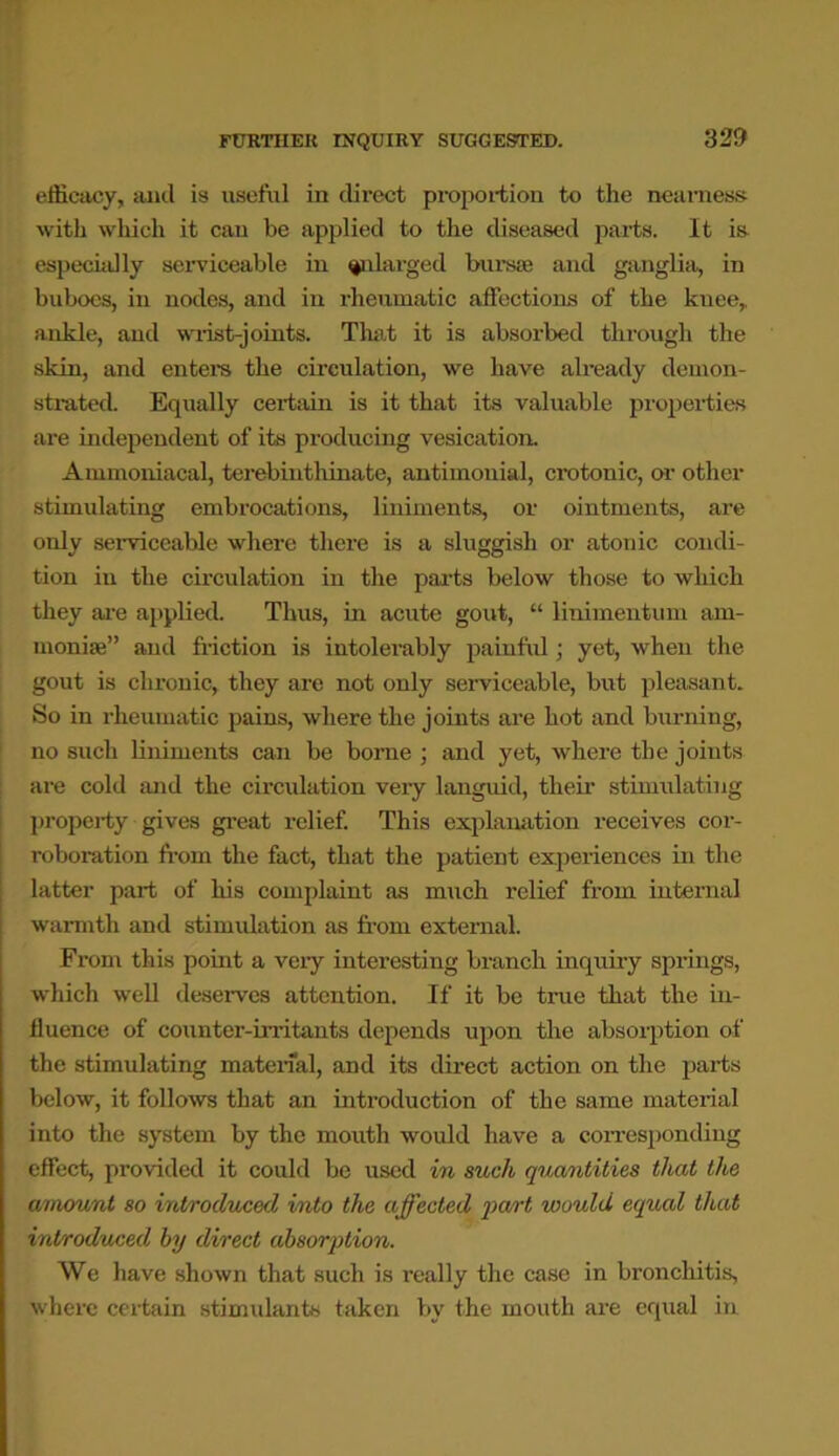 FURTHER INQUIRY SUGGESTED. efficacy, and is useful in direct proportion to the nearness with which it can be applied to the diseased parts. It is especially serviceable in enlarged bursae and ganglia, in buboes, in nodes, and in rheumatic affections of the knee, ankle, and wrist-joints. That it is absorbed through the skin, and enters the circulation, we have already demon- strated. Equally certain is it that its valuable properties are independent of its producing vesication. Ammoniacal, terebinthinate, antimouial, crotonic, or other stimulating embrocations, liniments, or ointments, are only serviceable where there is a sluggish or atonic condi- tion in the circulation in the parts below those to which they are applied. Thus, in acute gout, “ linimentum am- monise” and friction is intolerably painful; yet, when the gout is chronic, they are not only serviceable, but pleasant. So in rheumatic pains, where the joints are hot and burning, no such liniments can be borne ; and yet, where the joints are cold and the circulation very languid, their stimulating property gives great relief. This explanation receives cor- roboration from the fact, that the patient experiences in the latter part of his complaint as much relief from internal warmth and stimulation as from external. From this point a very interesting branch inquiry .springs, which well deserves attention. If it be true that the in- fluence of counter-irritants depends upon the absorption of the stimulating material, and its direct action on the parts below, it follows that an introduction of the same material into the system by the mouth would have a corresponding effect, provided it could be used in such quantities that the amount so introduced into the affected part would equal that introduced by direct absorption. We have shown that such is really the case in bronchitis, where certain stimulants taken by the mouth are equal in