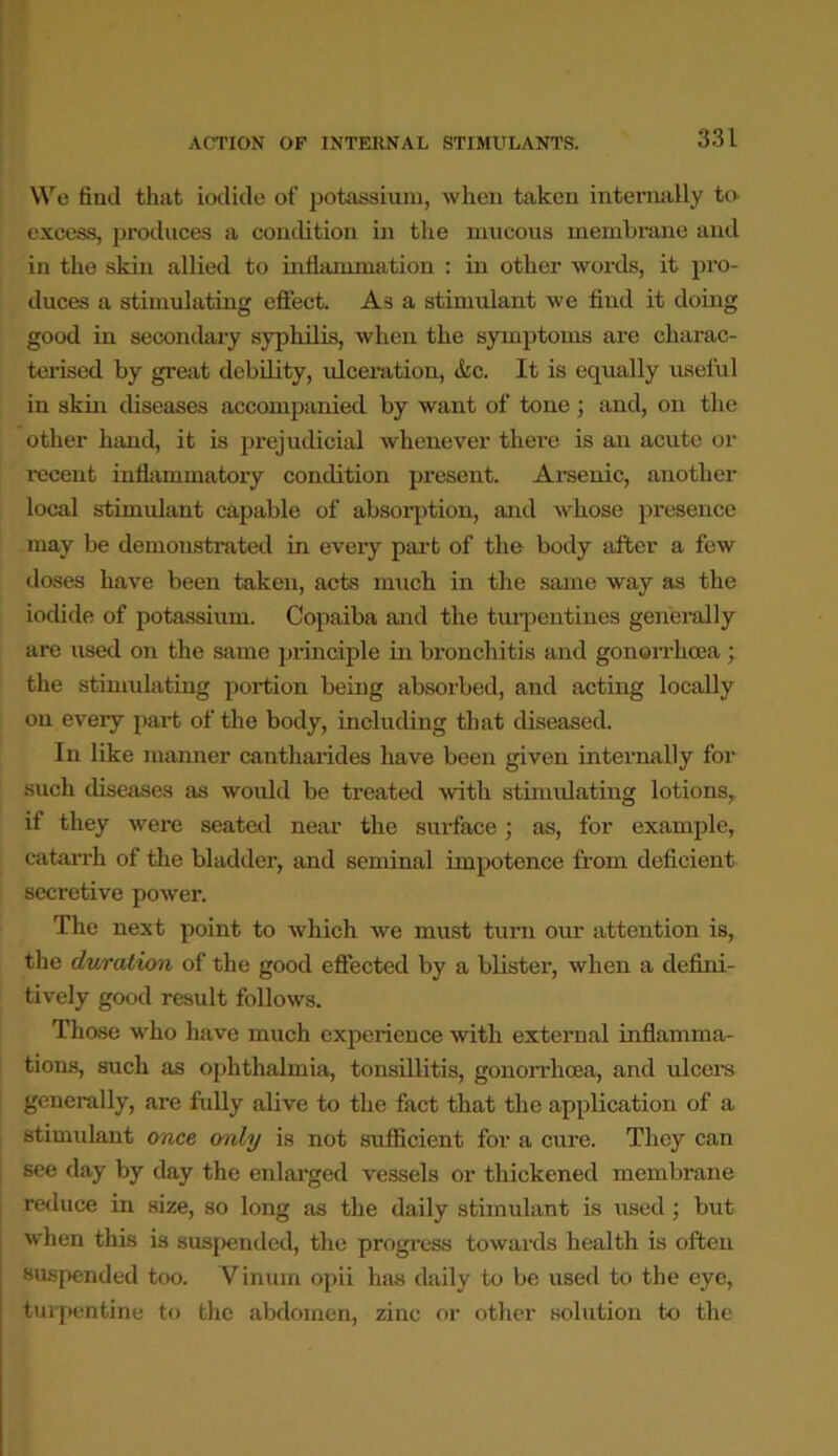 We fiml that iodide of potassium, when taken internally to excess, produces a condition in the mucous membrane and in the skin allied to inflammation : in other words, it pro- duces a stimulating effect. As a stimulant we find it doing good in secondary syphilis, when the symptoms are charac- terised by great debility, ulceration, &c. It is equally useful in skin diseases accompanied by want of tone; and, on the other hand, it is prejudicial whenever there is an acute or recent inflammatory condition present. Arsenic, another local stimulant capable of absorption, and whose presence may be demonstrated in every part of the body after a few doses have been taken, acts ranch in the same way as the iodide of potassium. Copaiba and the turpentines generally are used on the same principle in bronchitis and gonorrhoea ; the stimulating portion being absorbed, and acting locally on every part of the body, including that diseased. In like manner cantharides have been given internally for such diseases as would be ti'eated with stimulating lotions, if they were seated near the surface; as, for example, catarrh of the bladder, and seminal impotence from deficient secretive power. The next point to which we must turn our attention is, the duration of the good effected by a blister, when a defini- tively good result follows. Those who have much experience with external inflamma- tions, such as ophthalmia, tonsillitis, gonorrhoea, and ulcers generally, are fully alive to the fact that the application of a stimulant once only is not sufficient for a cure. They can see day by day the enlarged vessels or thickened membrane reduce in size, so long as the daily stimulant is used; but when this is suspended, the progress towards health is often suspended too. Viniun opii has daily to be used to the eye, turpentine to the abdomen, zinc or other solution to the