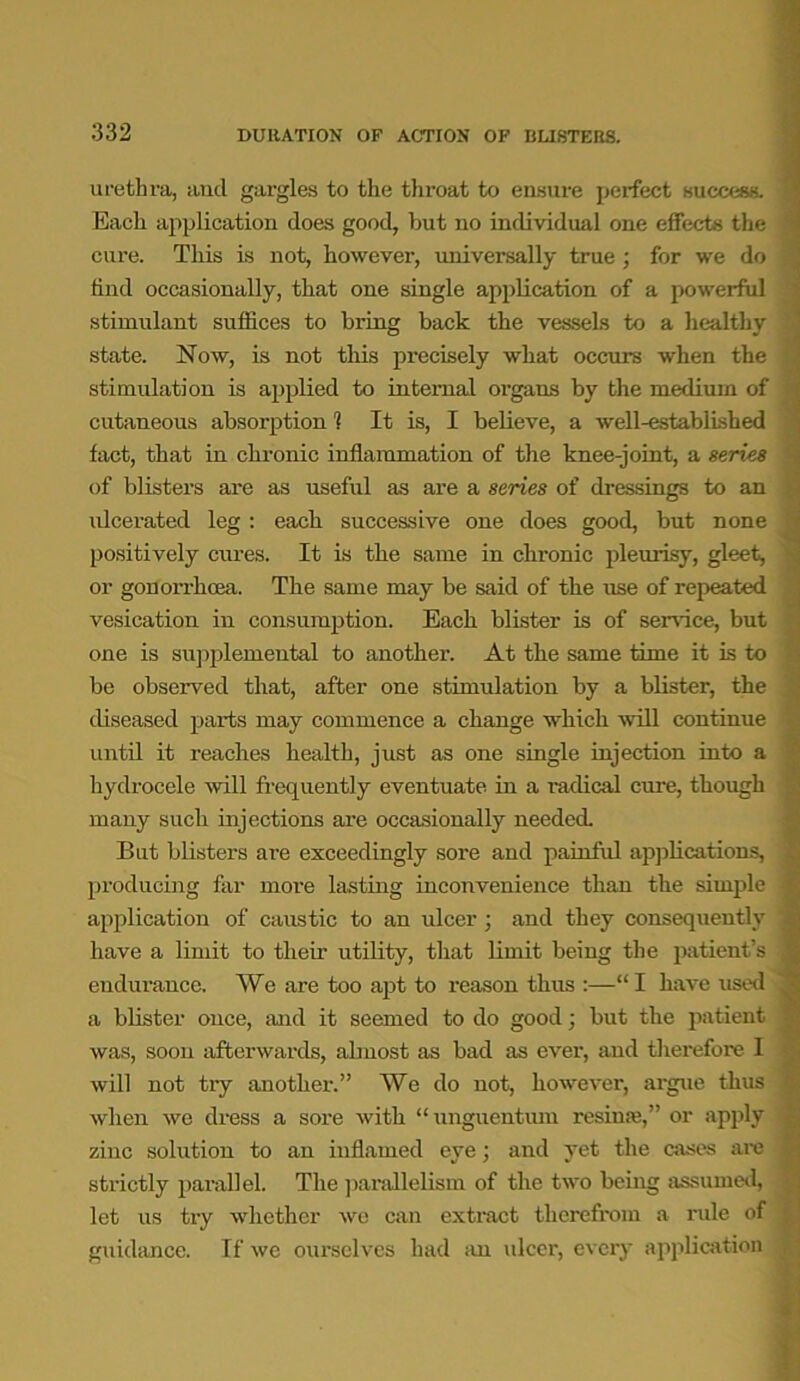 urethra, and gargles to the throat to ensure perfect success. Each application does good, but no individual one effects the cure. This is not, however, universally true ; for we do find occasionally, that one single application of a powerful stimulant suffices to bring back the vessels to a healthy state. Now, is not this precisely what occurs when the stimulation is applied to internal oi'gans by the medium of cutaneous absorption 1 It is, I believe, a well-established fact, that in chronic inflammation of the knee-joint, a series of blisters are as useful as are a series of dressings to an ulcerated leg : each successive one does good, but none positively cures. It is the same in chronic pleurisy, gleet, or gonorrhoea. The same may be said of the use of repeated vesication in consumption. Each blister is of sendee, but one is supplemental to another. At the same time it is to be observed that, after one stimulation by a blister, the diseased parts may commence a change which will continue until it reaches health, just as one single injection into a hydrocele will frequently eventuate in a radical cure, though many such injections are occasionally needed. But blisters are exceedingly sore and painful applications, \ producing far more lasting inconvenience than the simple J application of caustic to an ulcer; and they consequently i have a limit to their utility, that limit being the patient’s j endurance. We are too apt to reason thus :—“I have used a blister once, and it seemed to do good; but the patient I was, soon afterwards, almost as bad as ever, and therefore I will not try another.” We do not, however, argue thus when we dress a sore with “unguentum l-esime,” or apply zinc solution to an inflamed eye; and yet the cases are : strictly parallel. The parallelism of the two being assumed, j let us try whether we can extract therefrom a rule of ; guidance. If we ourselves had an ulcer, every application