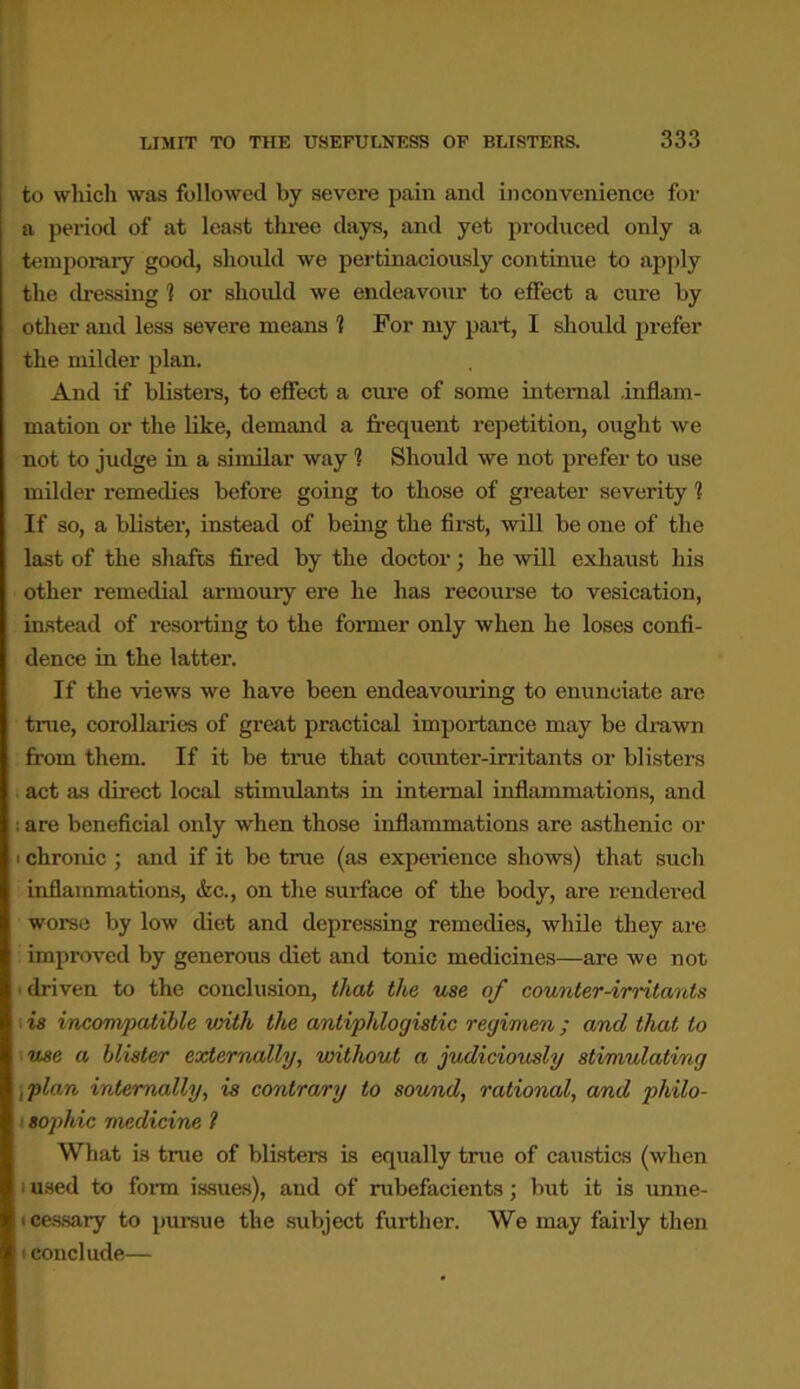 to which was followed by severe pain and inconvenience for a period of at least three days, and yet produced only a temporary good, should we pertinaciously continue to apply the dressing ] or should we endeavour to effect a cure by other and less severe means 1 For my part, I should prefer the milder plan. And if blisters, to effect a cure of some internal .inflam- mation or the like, demand a frequent repetition, ought we not to judge in a similar way 1 Should we not prefer to use milder remedies before going to those of greater severity 1 If so, a blister, instead of being the first, will be one of the last of the shafts fired by the doctor; he will exhaust his other remedial armoury ere he has recourse to vesication, instead of resorting to the former only when he loses confi- dence in the latter. If the views we have been endeavouring to enunciate are true, corollaries of great practical importance may be drawn from them. If it be time that counter-irritants or blisters act as direct local stimulants in internal inflammations, and ; are beneficial only when those inflammations are asthenic or • chronic ; and if it be true (as experience shows) that such inflammations, <fec., on the surface of the body, are rendered worse by low diet and depressing remedies, while they are improved by generous diet and tonic medicines—are we not i driven to the conclusion, that the use of counter-irritants is incompatible with the antiphlogistic regimen; ancl that to use a blister externally, without a judiciously stimulating plan internally, is contrary to sound, rational, and philo- i sophic medicine l What is true of blisters is equally true of caustics (when i used to form issues), and of rubefacients; but it is unne- cessary to pursue the subject further. We may fairly then conclude—