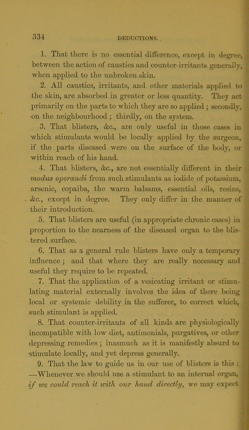 DEDUCTIONS. 1. That there is no essential difference, except in degree, between the action of caustics and counter-irritants generally, when applied to the unbroken skin. 2. All caustics, irritants, and other materials applied to the skin, are absorbed in greater or less quantity. They act primarily on the parts to which they are so applied ; secondly, on the neighbourhood ; thirdly, on the system. 3. That blisters, &c., are only useful in those cases in which stimulants would be locally applied by the surgeon, if the parts diseased were on the surface of the body, or within reach of his hand. 4. That blisters, &c., are not essentially different in their modus operandi from such stimulants as iodide of potassium, arsenic, copaiba, the warm balsams, essential oils, resins, &c., except in degree. They only differ in the manner of their introduction. 5. That blisters are useful (in appropriate chronic cases) in proportion to the nearness of the diseased organ to the blis- tered surface. 6. That as a general rule blisters have only a temporary influence; and that where they are really necessary and useful they require to be l’epeated. 7. That the application of a vesicating irritant or stimu- lating material externally involves the idea of there being local or systemic debility in the sufferer, to correct which, such stimulant is applied. 8. That counter-irritants of all kinds are physiologically incompatible with low diet, antimonials, purgatives, or other depressing remedies ; inasmuch as it is manifestly absurd to stimulate locally, and yet depress generally. 9. That the law to guide us in our use of blisters is this : —Whenever we should use a stimulant to an internal organ, if we could reach it with our hand directly, we may expect