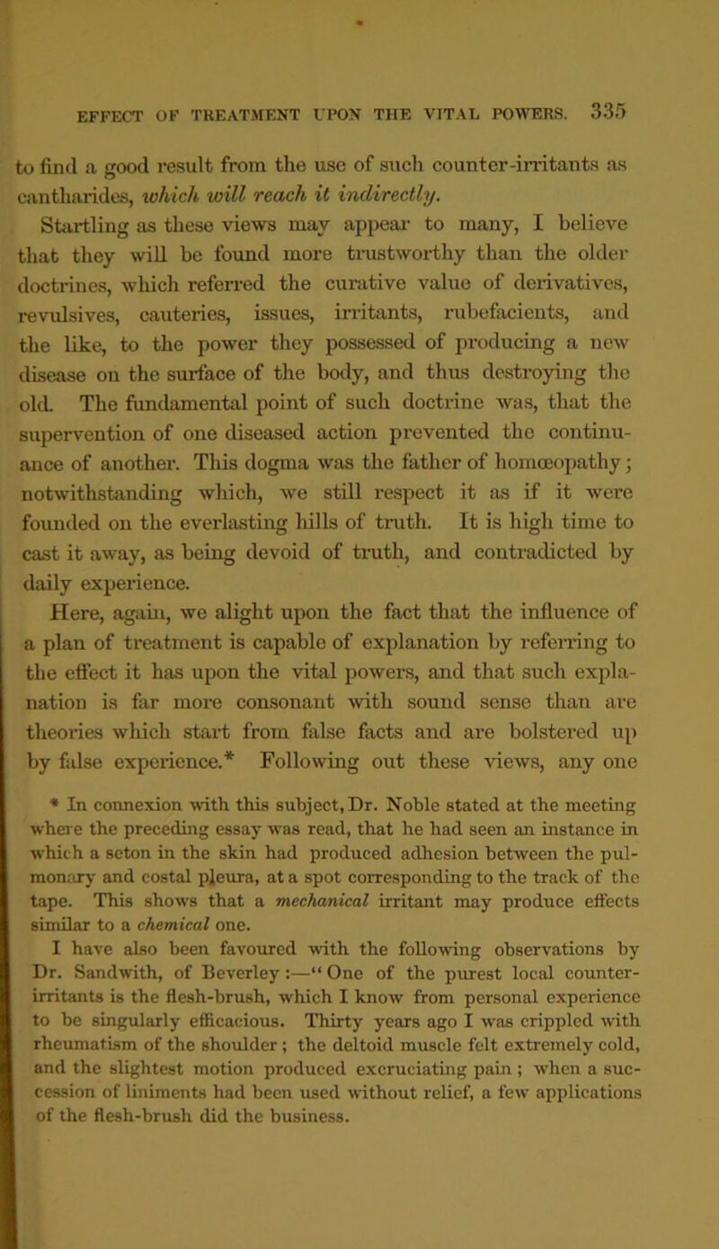 to find a good result from the use of such counter-in'itants as cantharides, which will reach it indirectly. Startling as these views may appeal' to many, I believe that they will be found more trustworthy than the older doctrines, which referred the curative value of derivatives, revulsives, cauteries, issues, irritants, rubefacients, and the like, to the power they possessed of producing a new disease on the surface of the body, and thus destroying the old. The fundamental point of such doctrine was, that the supervention of one diseased action prevented the continu- ance of another. This dogma was the father of homoeopathy; notwithstanding which, we still respect it as if it were founded on the everlasting hills of truth. It is high time to cast it away, as being devoid of truth, and contradicted by daily experience. Here, again, we alight upon the fact that the influence of a plan of ti’eatment is capable of explanation by referring to the effect it has upon the vital powers, and that such expla- nation is far more consonant with sound sense than are theories which start from false facts and are bolstered up by false experience.* Following out these views, any one * In connexion with this subject, Dr. Noble stated at the meeting where the preceding essay was read, that he had seen an instance in which a seton in the skin had produced adhesion between the pul- monary and costal pleura, at a spot corresponding to the track of the tape. This shows that a mechanical irritant may produce effects similar to a chemical one. I have also been favoured with the following observations by Dr. Sandwith, of Beverley:—“ One of the purest local counter- irritants is the flesh-brush, which I know from personal experience to be singularly efficacious. Thirty years ago I was crippled with rheumatism of the shoulder ; the deltoid muscle felt extremely cold, and the slightest motion produced excruciating pain ; when a suc- cession of liniments had been used without relief, a few applications of the flesh-brush did the business.