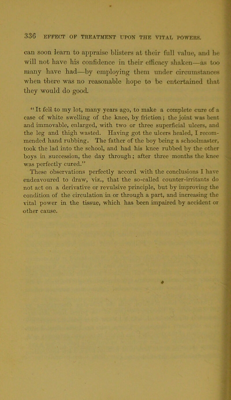 can soon learn to appraise blisters at their full value, and he will not have his confidence in their efficacy shaken—as too many have had—by employing them under circumstances when there was no reasonable hope to be entertained that they would do good. “ It fell to my lot, many years ago, to make a complete cure of a case of white swelling of the knee, by friction; the joint was bent and immovable, enlarged, with two or three superficial ulcers, and the leg and thigh wasted. Having got the ulcers healed, I recom- mended hand rubbing. The father of the hoy being a schoolmaster, took the lad into the school, and had his knee rubbed by the other boys in succession, the day through; after three months the knee was perfectly cured.” These observations perfectly accord with the conclusions I have endeavoured to draw, viz., that the so-called counter-irritants do not act on a derivative or revulsive principle, but by improving the condition of the circulation in or through a part, and increasing the vital power in the tissue, which has been impaired by accident or other cause. *