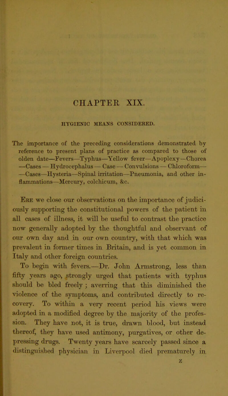 CHAPTER XIX. HYGIENIC MEANS CONSIDERED. The importance of the preceding considerations demonstrated by- reference to present plans of practice as compared to those of olden date—Fevers—Typhus—Yellow fever—Apoplexy—Chorea —Cases — Hydrocephalus — Case — Convulsions — Chloroform— —Cases—Hysteria—Spinal irritation—Pneumonia, and other in- flammations—Mercury, colchicum, &c. Ere we close our observations on the importance of judici- ously supporting the constitutional powers of the patient in all cases of illness, it will be useful to contrast the practice now generally adopted by the thoughtful and observant of our own day and in our own country, with that which was prevalent in former times in Britain, and is yet common in Italy and other foreign countries. To begin with fevers.—Dr. John Armstrong, less than fifty years ago, strongly urged that patients with typhus should be bled freely ; averring that this diminished the violence of the symptoms, and contributed directly to re- covery. To within a very recent period his views were adopted in a modified degree by the majority of the profes- sion. They have not, it is true, drawn blood, but instead thereof, they have used antimony, purgatives, or other de- pressing drugs. Twenty years have scarcely passed since a distinguished physician in Liverpool died prematurely in