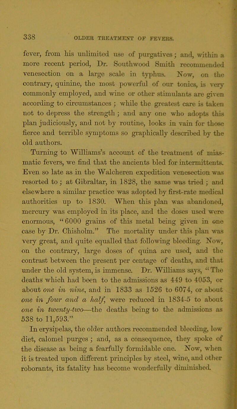 fever, from liis unlimited use of purgatives; and, within a more recent period, Dr. Southwood Smith recommended venesection on a large scale in typhus. Now, on the contrary, quinine, the most powerful of our tonics, is very commonly employed, and wine or other stimulants are given according to circumstances ; while the greatest care is taken not to depress the strength; and any one who adopts this plan judiciously, and not by routine, looks in vain for those fierce and tenable symptoms so graphically described by the old authors. Turning to Williams’s account of the treatment of mias- matic fevers, we find that the ancients bled for intermittents. Even so late as in the Walcheren expedition venesection was resorted to ; at Gibraltar, in 1828, the same was tried : and elsewhere a similar practice was adopted by first-rate medical authorities up to 1830. When this plan was abandoned, mercury was employed in its place, and the doses used were enormous, “6000 grains of this metal being given in one case by Dr. Chisholm.” The mortality under this plan was veiy great, and quite equalled that following bleeding. Now, on the contrary, large doses of quina are used, and the contrast between the present per centage of deaths, and that under the old system, is immense. Dr. Williams says, “ The deaths which had been to the admissions as 449 to 4053, or about one in nine, and in 1833 as 1526 to 6074, or about one in four and a half, were reduced in 1834-5 to about one in twenty-two—the deaths being to the admissions as 538 to 11,593.” In erysipelas, the older authors recommended bleeding, low diet, calomel purges ; and, as a consequence, they spoke of the disease as being a fearfully formidable one. Now, when it is treated upon different principles by steel, wine, and other roborants, its fatality has become wonderfully diminished.