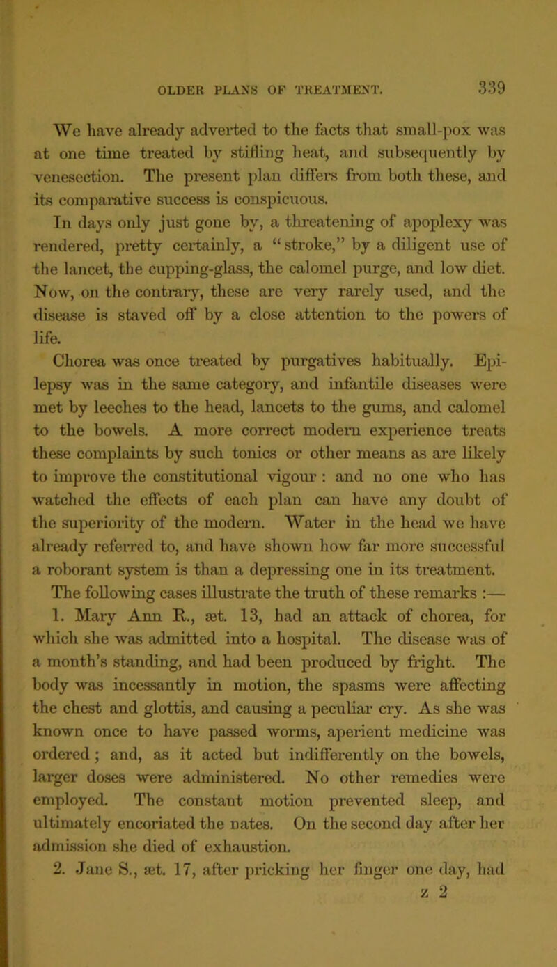 We have already adverted to the facts that small-pox was at one time treated by stilling heat, and subsequently by venesection. The present plan differs from both these, and its comparative success is conspicuous. In days only just gone by, a threatening of apoplexy was rendered, pretty certainly, a “ stroke,” by a diligent use of the lancet, the cupping-glass, the calomel purge, and low diet. Now, on the contrary, these are very rarely used, and the disease is staved off by a close attention to the powers of life. Chorea was once treated by purgatives habitually. Epi- lepsy was in the same categoiy, and infantile diseases were met by leeches to the head, lancets to the gums, and calomel to the bowels. A more correct modern experience treats these complaints by such tonics or other means as are likely to improve the constitutional vigour : and no one who has watched the effects of each plan can have any doubt of the superiority of the modern. Water in the head we have already referred to, and have shown how far more successful a roborant system is than a depressing one in its treatment. The following cases illustrate the truth of these remarks :— 1. Mary Ann R., set. 13, had an attack of chorea, for which she was admitted into a hospital. The disease was of a month’s standing, and had been produced by fright. The body was incessantly in motion, the spasms were affecting the chest and glottis, and causing a peculiar cry. As she was known once to have passed worms, aperient medicine was ordered; and, as it acted but indifferently on the bowels, larger doses were administered. No other remedies were employed. The constant motion prevented sleep, and ultimately encoriated the Dates. On the second day after her admission she died of exhaustion. 2. Jane 8., set. 17, after pricking her finger one day, had
