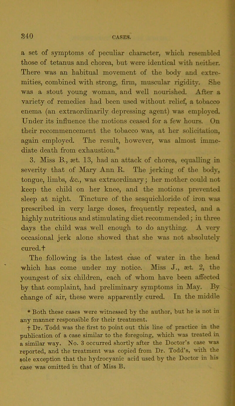840 CASES. a set of symptoms of peculiar character, which resembled those of tetanus and chorea, but were identical with neither. There was an habitual movement of the body and extre- mities, combined with strong, firm, muscular rigidity. She was a stout young woman, and well nourished. After a variety of remedies had been used without reliefj a tobacco enema (an extraordinarily depressing agent) was employed. Under its influence the motions ceased for a few hours. On their recommencement the tobacco was, at her solicitation, again employed. The result, however, was almost imme- diate death from exhaustion.* 3. Miss B., set. 13, had an attack of chorea, equalling in severity that of Mary Ann R. The jerking of the body, tongue, limbs, &c., was extraordinary; her mother could not keep the child on her knee, and the motions prevented sleep at night. Tincture of the sesquichloride of iron was prescribed in very large doses, frequently repeated, and a highly nutritious and stimulating diet recommended; in three days the child was well enough to do anything. A very occasional jerk alone showed that she was not absolutely cured, t The following is the latest case of water in the head which has come under my notice. Miss J., fet. 2, the youngest of six children, each of whom have been affected by that complaint, had preliminary symptoms in May. By change of air, these were apparently cured. In the middle * Both these cases were witnessed by the author, but he is not hi any manner responsible for their treatment. f Dr. Todd was the first to point out this line of practice in the publication of a case similar to the foregoing, which was treated in a similar way. No. 3 occurred shortly after the Doctor’s case was reported, and the treatment was copied from Dr. Todd’s, with the sole exception that the hydrocyanic acid used by the Doctor in his case was omitted in that of Miss B.