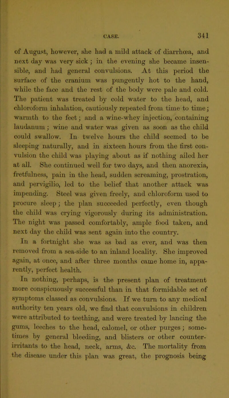 of August, however, she had a mild attack of diarrhoea, and next day was very sick; in the evening she became insen- sible, and had general convulsions. At this period the surface of the cranium was pungently hot to the hand, while the face and the rest of the body were pale and cold. The patient was treated by cold water to the head, and chloroform inhalation, cautiously repeated from time to time; warmth to the feet; and a wine-whey injection, containing laudanum; wine and water was given as soon as the child could swallow. In twelve hours the child seemed to be sleeping naturally, and in sixteen hours from the first con- vulsion the child was playing about as if nothing ailed her at all. She continued well for two days, and then anorexia, fretfulness, pain in the head, sudden screaming, prostration, and pervigilio, led to the belief that another attack was impending. Steel was given freely, and chloroform used to procure sleep; the plan succeeded perfectly, even though the child was crying vigorously during its administration. The night was passed comfortably, ample food taken, and next day the child was sent again into the country. In a fortnight she was as bad as ever, and was then removed from a sea-side to an inland locality. She improved again, at once, and after three months came home in, appa- rently, perfect health. In nothing, perhaps, is the present plan of treatment more conspicuously successful than in that formidable set of symptoms classed as convulsions. If we turn to any medical authority ten years old, we find that convulsions in children were attributed to teething, and were treated by lancing the gums, leeches to the head, calomel, or other purges; some- times by general bleeding, and blisters or other counter- irritants to the head, neck, arms, &c. The mortality from the disease under this plan was great, the prognosis being